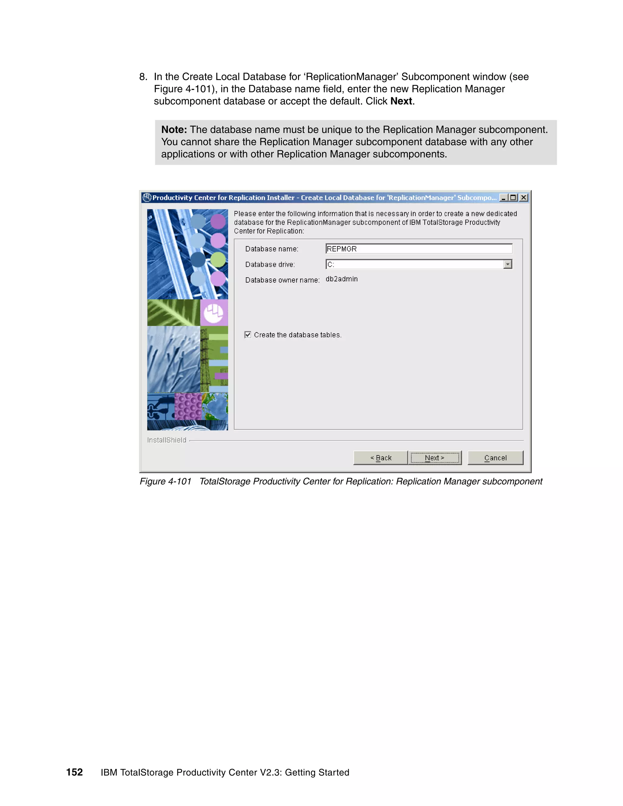 8. In the Create Local Database for ‘ReplicationManager’ Subcomponent window (see
                 Figure 4-101), in the Database name field, enter the new Replication Manager
                 subcomponent database or accept the default. Click Next.

                    Note: The database name must be unique to the Replication Manager subcomponent.
                    You cannot share the Replication Manager subcomponent database with any other
                    applications or with other Replication Manager subcomponents.




              Figure 4-101 TotalStorage Productivity Center for Replication: Replication Manager subcomponent




152   IBM TotalStorage Productivity Center V2.3: Getting Started
 