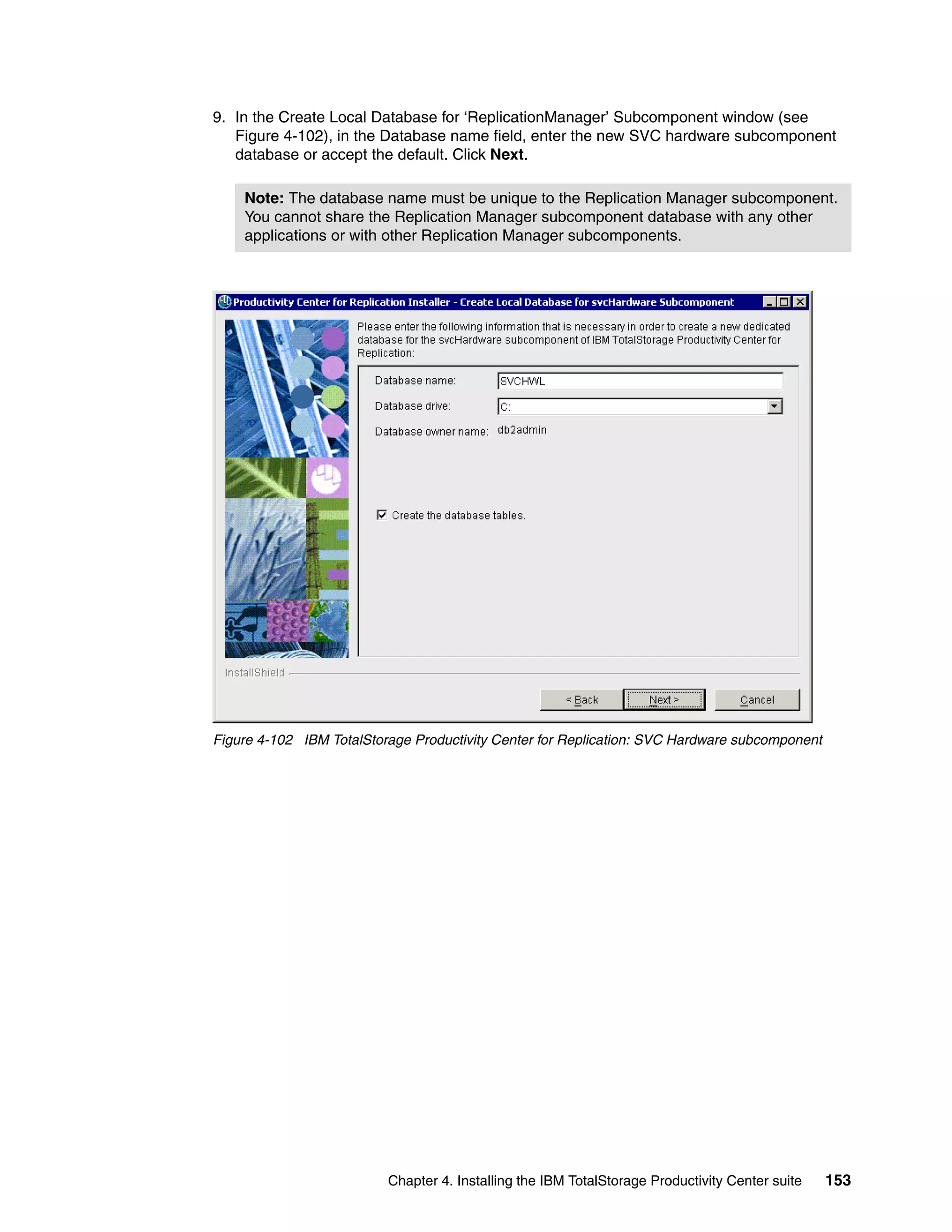 9. In the Create Local Database for ‘ReplicationManager’ Subcomponent window (see
   Figure 4-102), in the Database name field, enter the new SVC hardware subcomponent
   database or accept the default. Click Next.

    Note: The database name must be unique to the Replication Manager subcomponent.
    You cannot share the Replication Manager subcomponent database with any other
    applications or with other Replication Manager subcomponents.




Figure 4-102 IBM TotalStorage Productivity Center for Replication: SVC Hardware subcomponent




                          Chapter 4. Installing the IBM TotalStorage Productivity Center suite   153
 