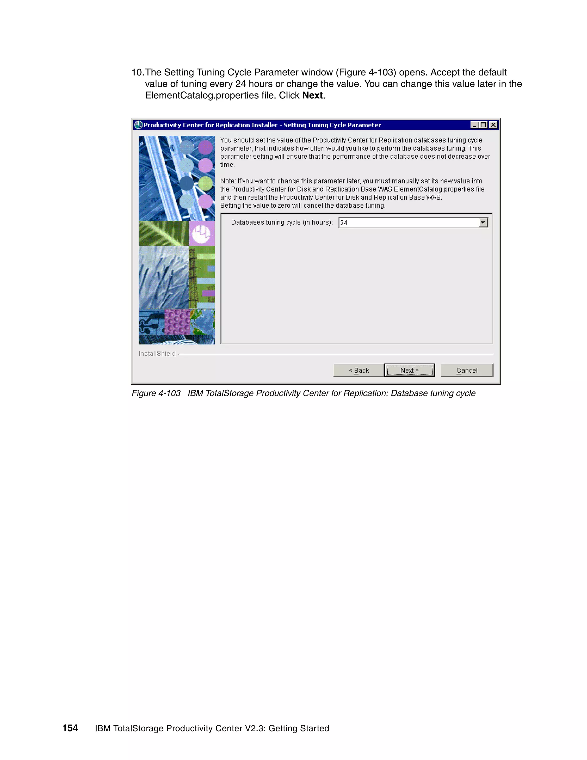 10.The Setting Tuning Cycle Parameter window (Figure 4-103) opens. Accept the default
                 value of tuning every 24 hours or change the value. You can change this value later in the
                 ElementCatalog.properties file. Click Next.




              Figure 4-103 IBM TotalStorage Productivity Center for Replication: Database tuning cycle




154   IBM TotalStorage Productivity Center V2.3: Getting Started
 