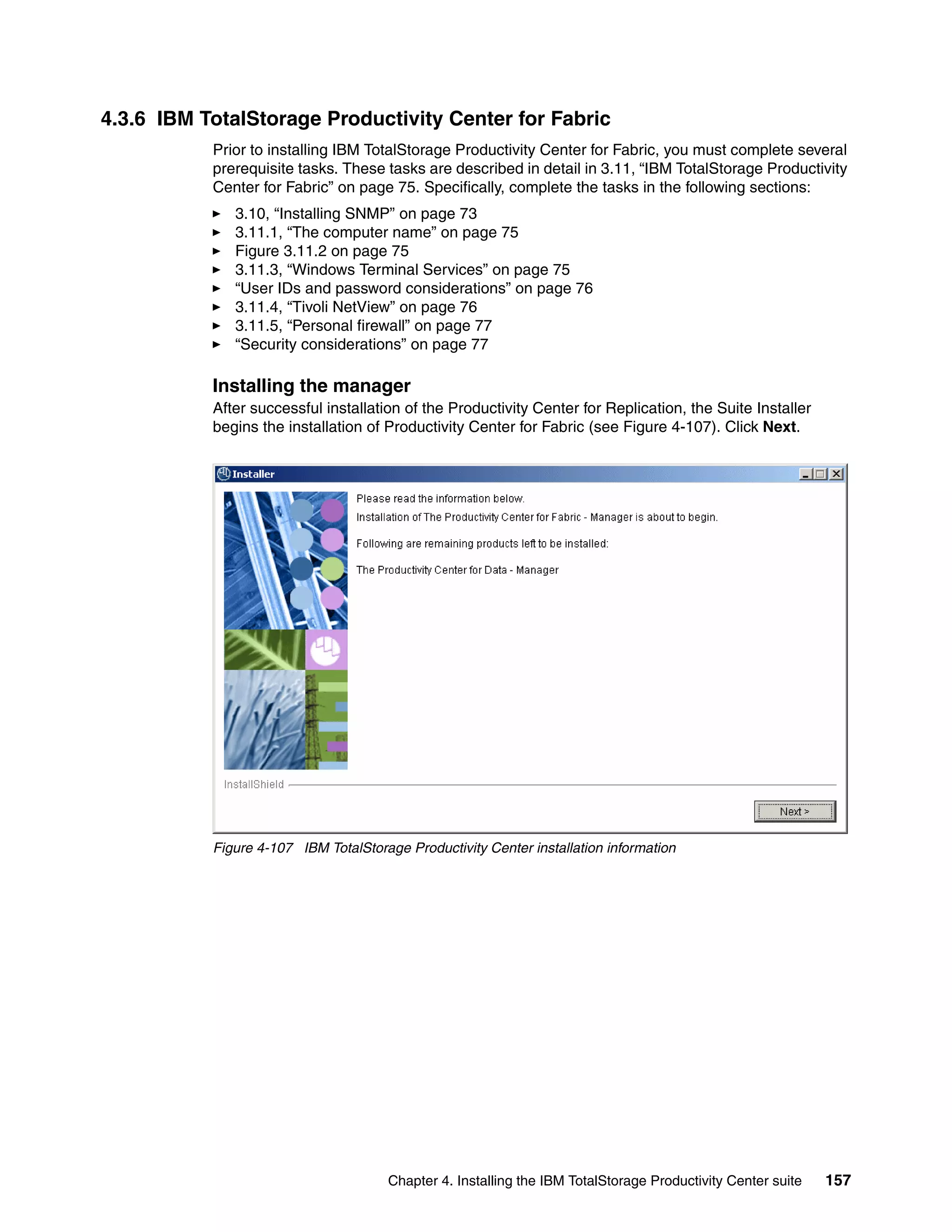 4.3.6 IBM TotalStorage Productivity Center for Fabric
           Prior to installing IBM TotalStorage Productivity Center for Fabric, you must complete several
           prerequisite tasks. These tasks are described in detail in 3.11, “IBM TotalStorage Productivity
           Center for Fabric” on page 75. Specifically, complete the tasks in the following sections:
              3.10, “Installing SNMP” on page 73
              3.11.1, “The computer name” on page 75
              Figure 3.11.2 on page 75
              3.11.3, “Windows Terminal Services” on page 75
              “User IDs and password considerations” on page 76
              3.11.4, “Tivoli NetView” on page 76
              3.11.5, “Personal firewall” on page 77
              “Security considerations” on page 77

           Installing the manager
           After successful installation of the Productivity Center for Replication, the Suite Installer
           begins the installation of Productivity Center for Fabric (see Figure 4-107). Click Next.




           Figure 4-107 IBM TotalStorage Productivity Center installation information




                                       Chapter 4. Installing the IBM TotalStorage Productivity Center suite   157
 