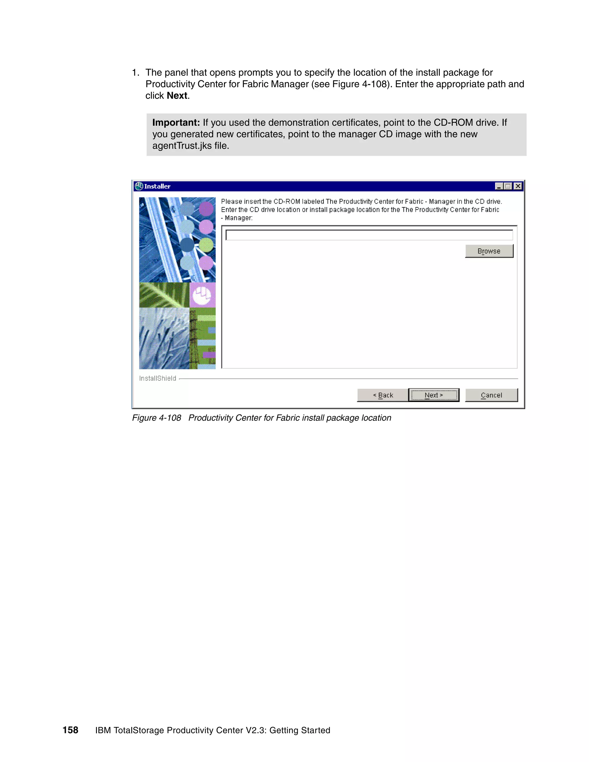 1. The panel that opens prompts you to specify the location of the install package for
                 Productivity Center for Fabric Manager (see Figure 4-108). Enter the appropriate path and
                 click Next.

                    Important: If you used the demonstration certificates, point to the CD-ROM drive. If
                    you generated new certificates, point to the manager CD image with the new
                    agentTrust.jks file.




              Figure 4-108 Productivity Center for Fabric install package location




158   IBM TotalStorage Productivity Center V2.3: Getting Started
 