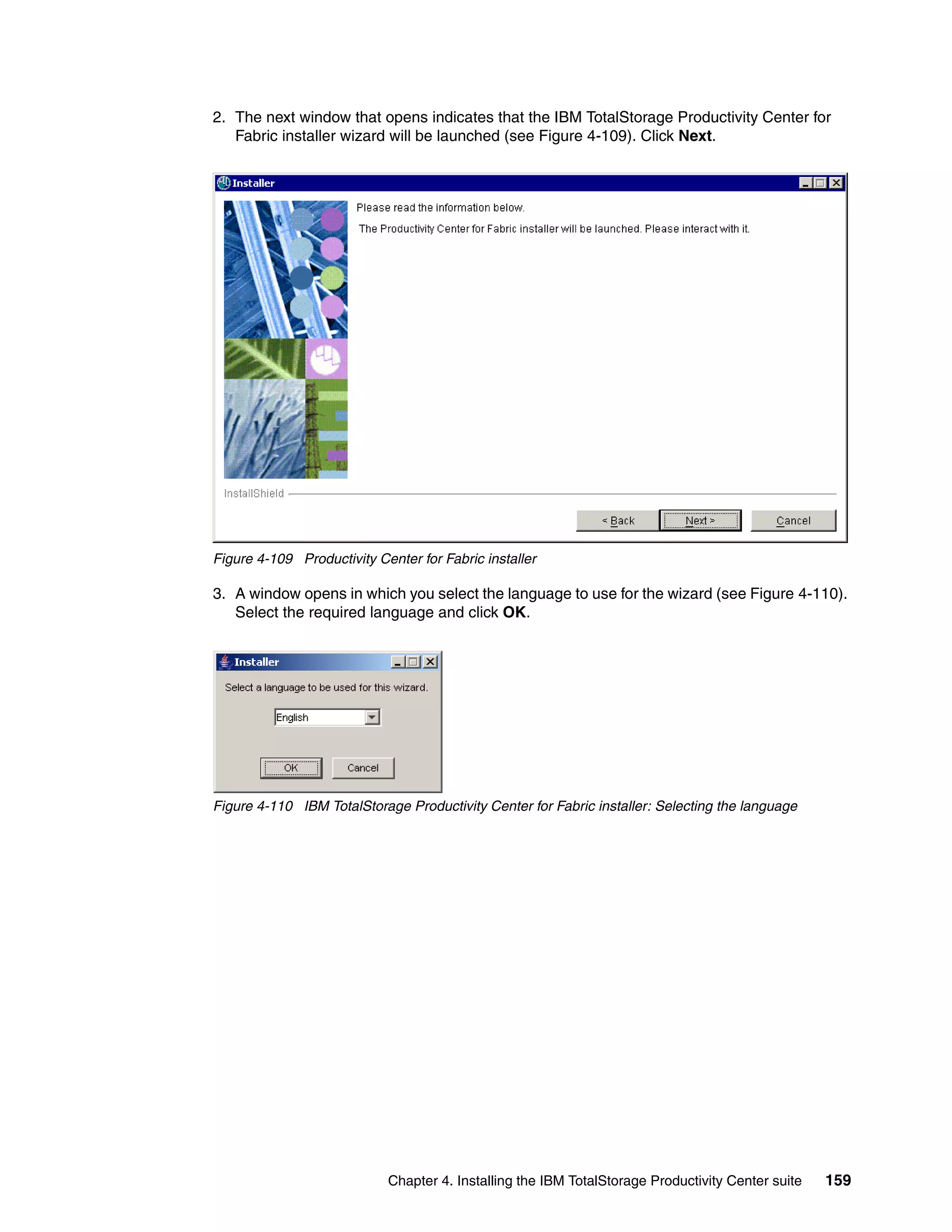 2. The next window that opens indicates that the IBM TotalStorage Productivity Center for
   Fabric installer wizard will be launched (see Figure 4-109). Click Next.




Figure 4-109 Productivity Center for Fabric installer

3. A window opens in which you select the language to use for the wizard (see Figure 4-110).
   Select the required language and click OK.




Figure 4-110 IBM TotalStorage Productivity Center for Fabric installer: Selecting the language




                            Chapter 4. Installing the IBM TotalStorage Productivity Center suite   159
 