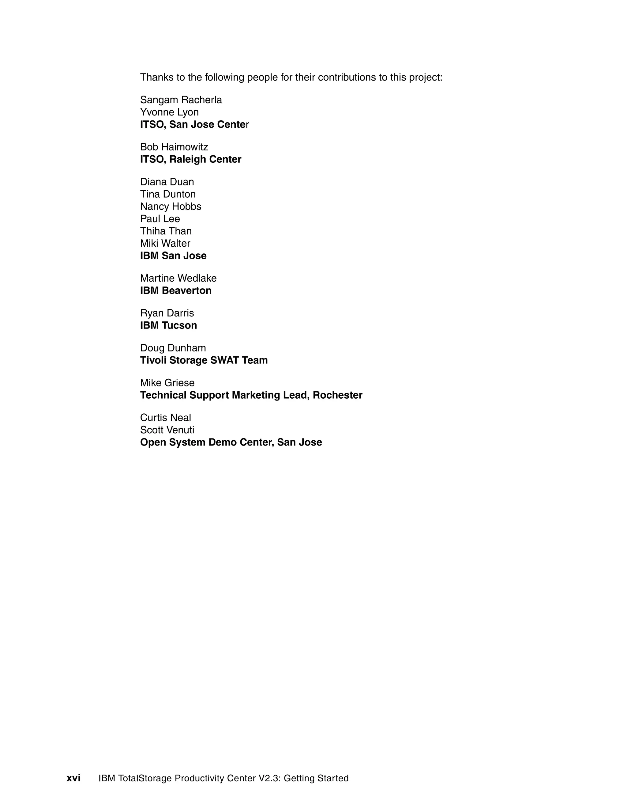 Thanks to the following people for their contributions to this project:

               Sangam Racherla
               Yvonne Lyon
               ITSO, San Jose Center

               Bob Haimowitz
               ITSO, Raleigh Center

               Diana Duan
               Tina Dunton
               Nancy Hobbs
               Paul Lee
               Thiha Than
               Miki Walter
               IBM San Jose

               Martine Wedlake
               IBM Beaverton

               Ryan Darris
               IBM Tucson

               Doug Dunham
               Tivoli Storage SWAT Team

               Mike Griese
               Technical Support Marketing Lead, Rochester

               Curtis Neal
               Scott Venuti
               Open System Demo Center, San Jose




xvi   IBM TotalStorage Productivity Center V2.3: Getting Started
 