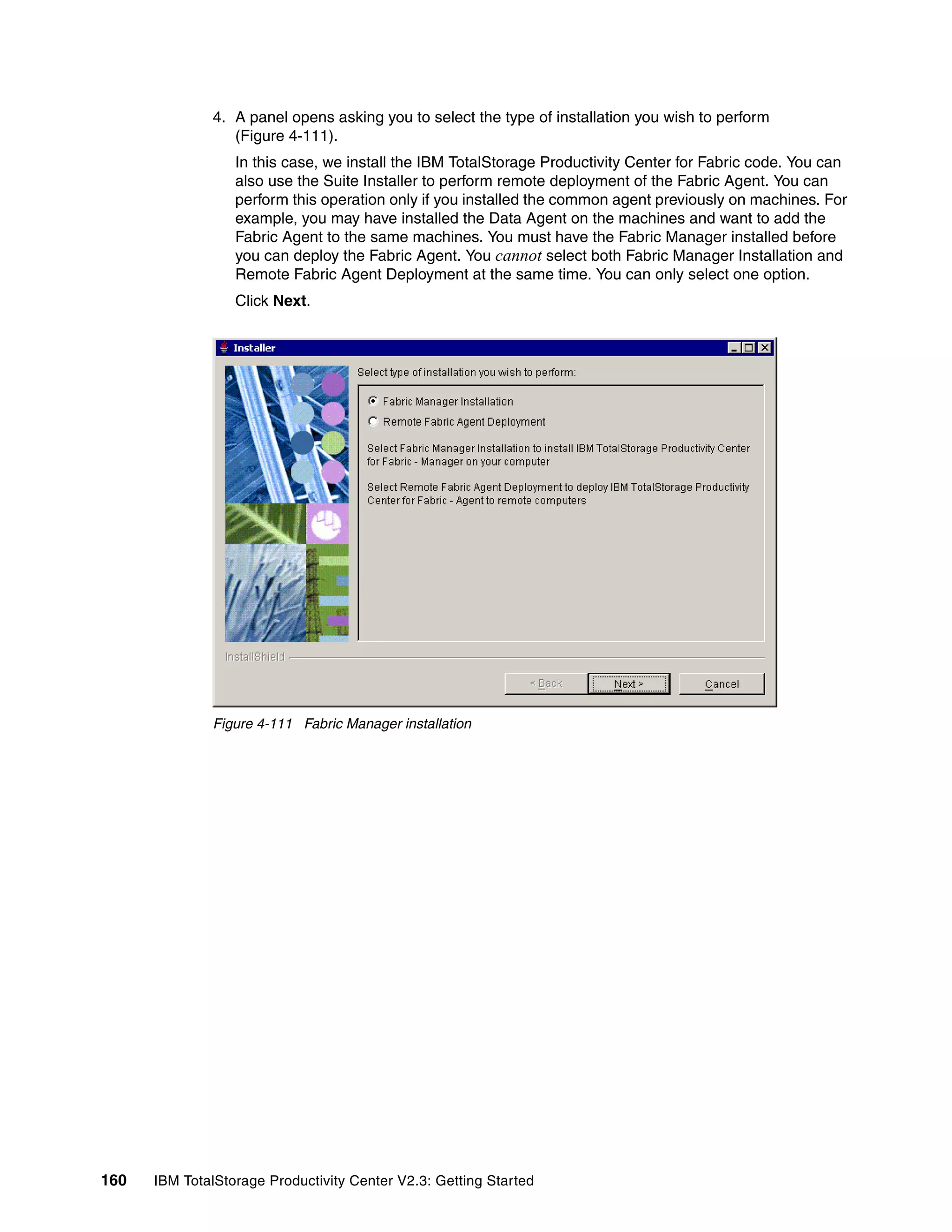 4. A panel opens asking you to select the type of installation you wish to perform
                 (Figure 4-111).
                  In this case, we install the IBM TotalStorage Productivity Center for Fabric code. You can
                  also use the Suite Installer to perform remote deployment of the Fabric Agent. You can
                  perform this operation only if you installed the common agent previously on machines. For
                  example, you may have installed the Data Agent on the machines and want to add the
                  Fabric Agent to the same machines. You must have the Fabric Manager installed before
                  you can deploy the Fabric Agent. You cannot select both Fabric Manager Installation and
                  Remote Fabric Agent Deployment at the same time. You can only select one option.
                  Click Next.




              Figure 4-111 Fabric Manager installation




160   IBM TotalStorage Productivity Center V2.3: Getting Started
 