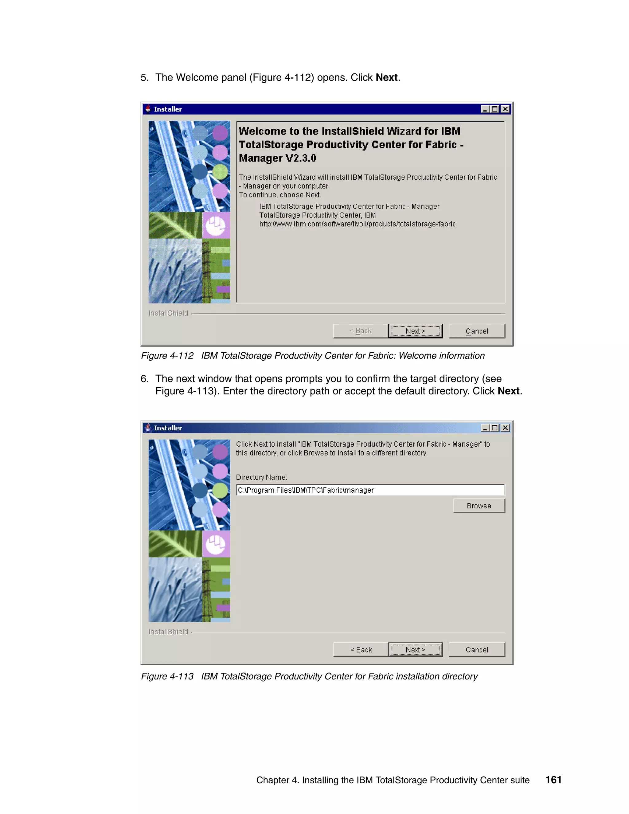 5. The Welcome panel (Figure 4-112) opens. Click Next.




Figure 4-112 IBM TotalStorage Productivity Center for Fabric: Welcome information

6. The next window that opens prompts you to confirm the target directory (see
   Figure 4-113). Enter the directory path or accept the default directory. Click Next.




Figure 4-113 IBM TotalStorage Productivity Center for Fabric installation directory




                            Chapter 4. Installing the IBM TotalStorage Productivity Center suite   161
 