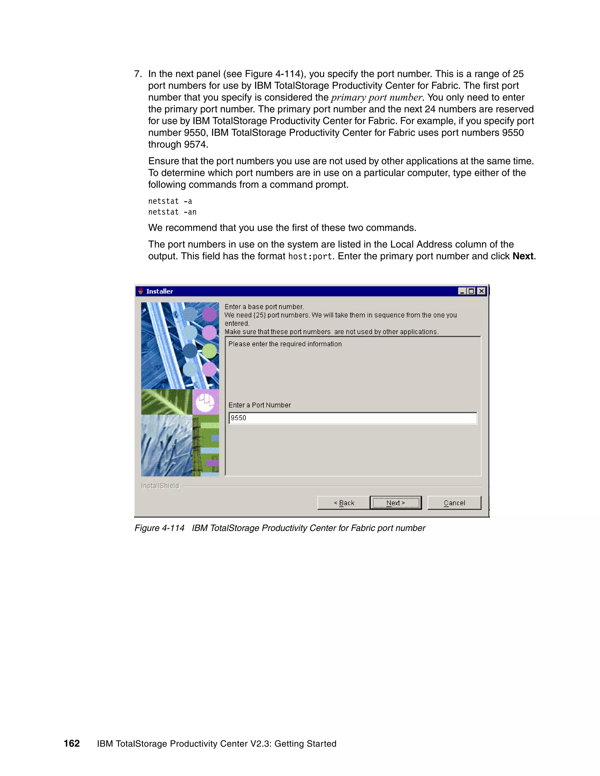 7. In the next panel (see Figure 4-114), you specify the port number. This is a range of 25
                 port numbers for use by IBM TotalStorage Productivity Center for Fabric. The first port
                 number that you specify is considered the primary port number. You only need to enter
                 the primary port number. The primary port number and the next 24 numbers are reserved
                 for use by IBM TotalStorage Productivity Center for Fabric. For example, if you specify port
                 number 9550, IBM TotalStorage Productivity Center for Fabric uses port numbers 9550
                 through 9574.
                  Ensure that the port numbers you use are not used by other applications at the same time.
                  To determine which port numbers are in use on a particular computer, type either of the
                  following commands from a command prompt.
                  netstat -a
                  netstat -an
                  We recommend that you use the first of these two commands.
                  The port numbers in use on the system are listed in the Local Address column of the
                  output. This field has the format host:port. Enter the primary port number and click Next.




              Figure 4-114 IBM TotalStorage Productivity Center for Fabric port number




162   IBM TotalStorage Productivity Center V2.3: Getting Started
 