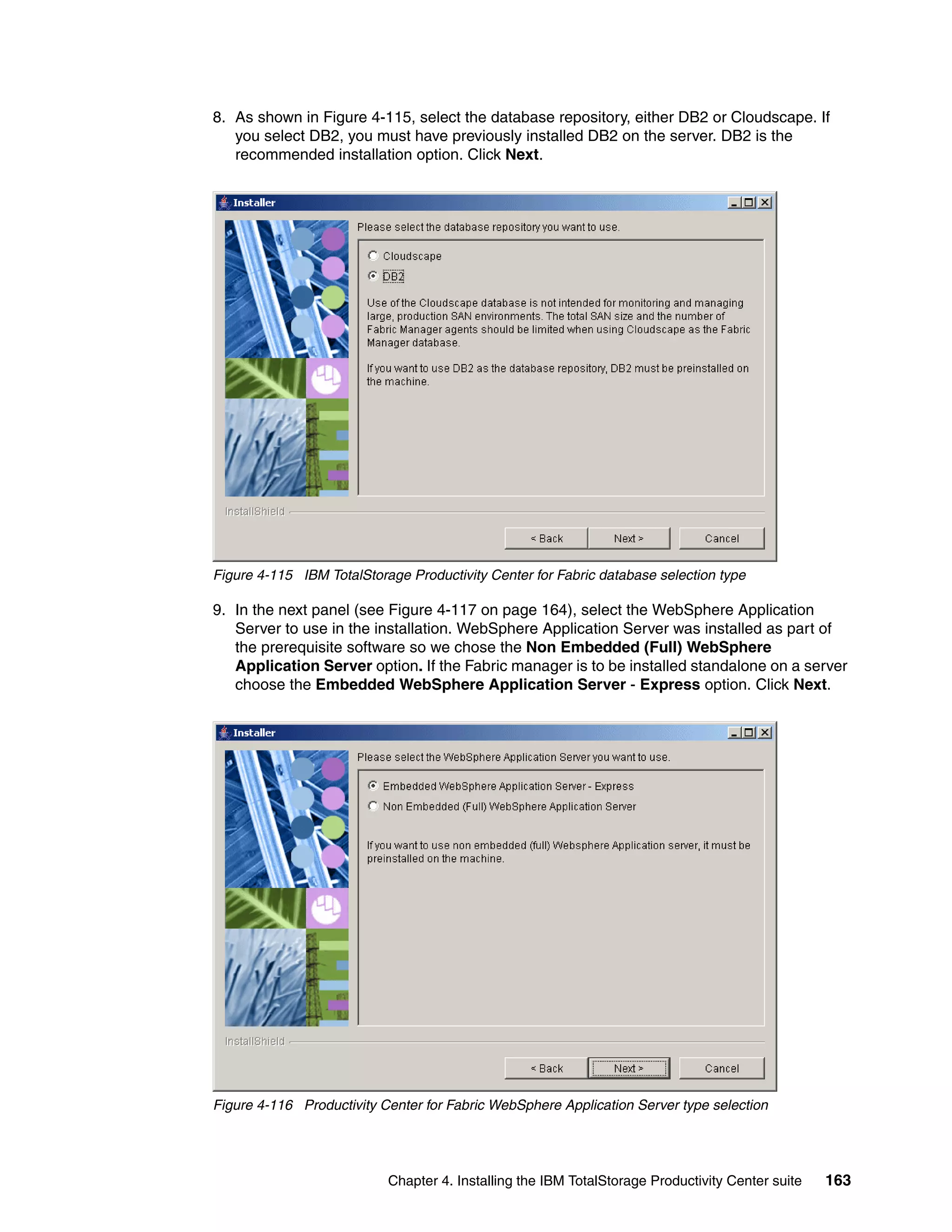 8. As shown in Figure 4-115, select the database repository, either DB2 or Cloudscape. If
   you select DB2, you must have previously installed DB2 on the server. DB2 is the
   recommended installation option. Click Next.




Figure 4-115 IBM TotalStorage Productivity Center for Fabric database selection type

9. In the next panel (see Figure 4-117 on page 164), select the WebSphere Application
   Server to use in the installation. WebSphere Application Server was installed as part of
   the prerequisite software so we chose the Non Embedded (Full) WebSphere
   Application Server option. If the Fabric manager is to be installed standalone on a server
   choose the Embedded WebSphere Application Server - Express option. Click Next.




Figure 4-116 Productivity Center for Fabric WebSphere Application Server type selection




                           Chapter 4. Installing the IBM TotalStorage Productivity Center suite   163
 