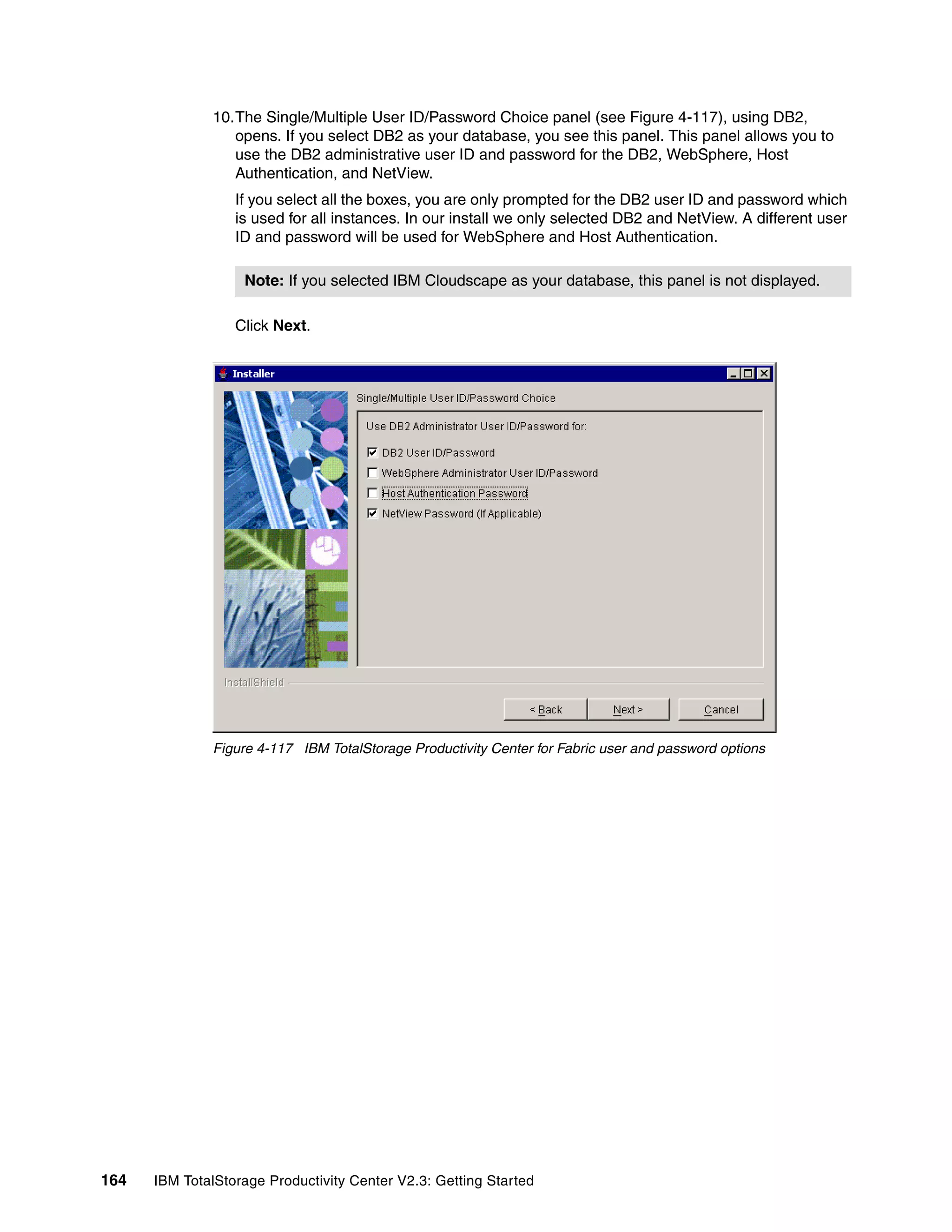 10.The Single/Multiple User ID/Password Choice panel (see Figure 4-117), using DB2,
                 opens. If you select DB2 as your database, you see this panel. This panel allows you to
                 use the DB2 administrative user ID and password for the DB2, WebSphere, Host
                 Authentication, and NetView.
                  If you select all the boxes, you are only prompted for the DB2 user ID and password which
                  is used for all instances. In our install we only selected DB2 and NetView. A different user
                  ID and password will be used for WebSphere and Host Authentication.

                   Note: If you selected IBM Cloudscape as your database, this panel is not displayed.

                  Click Next.




              Figure 4-117 IBM TotalStorage Productivity Center for Fabric user and password options




164   IBM TotalStorage Productivity Center V2.3: Getting Started
 