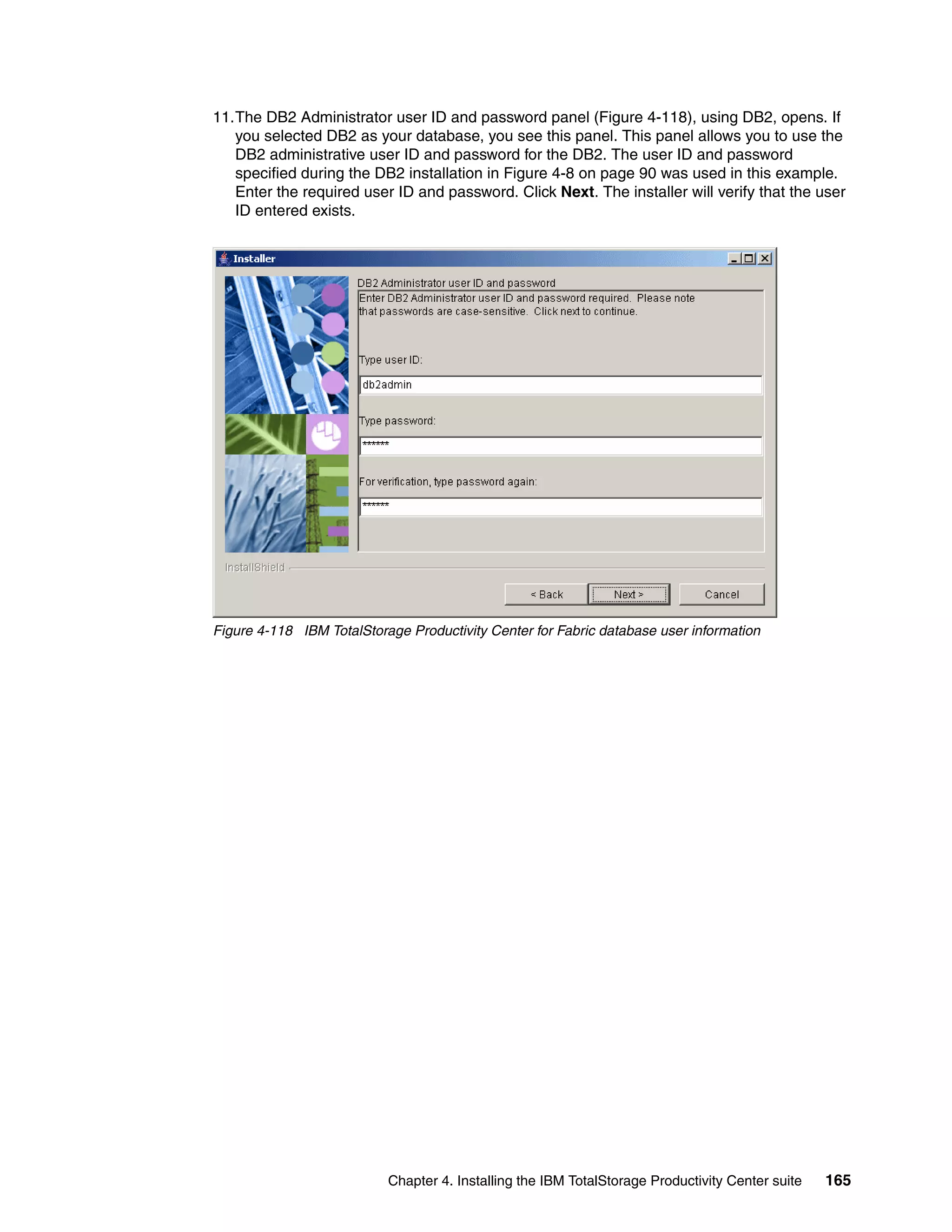 11.The DB2 Administrator user ID and password panel (Figure 4-118), using DB2, opens. If
   you selected DB2 as your database, you see this panel. This panel allows you to use the
   DB2 administrative user ID and password for the DB2. The user ID and password
   specified during the DB2 installation in Figure 4-8 on page 90 was used in this example.
   Enter the required user ID and password. Click Next. The installer will verify that the user
   ID entered exists.




Figure 4-118 IBM TotalStorage Productivity Center for Fabric database user information




                           Chapter 4. Installing the IBM TotalStorage Productivity Center suite   165
 