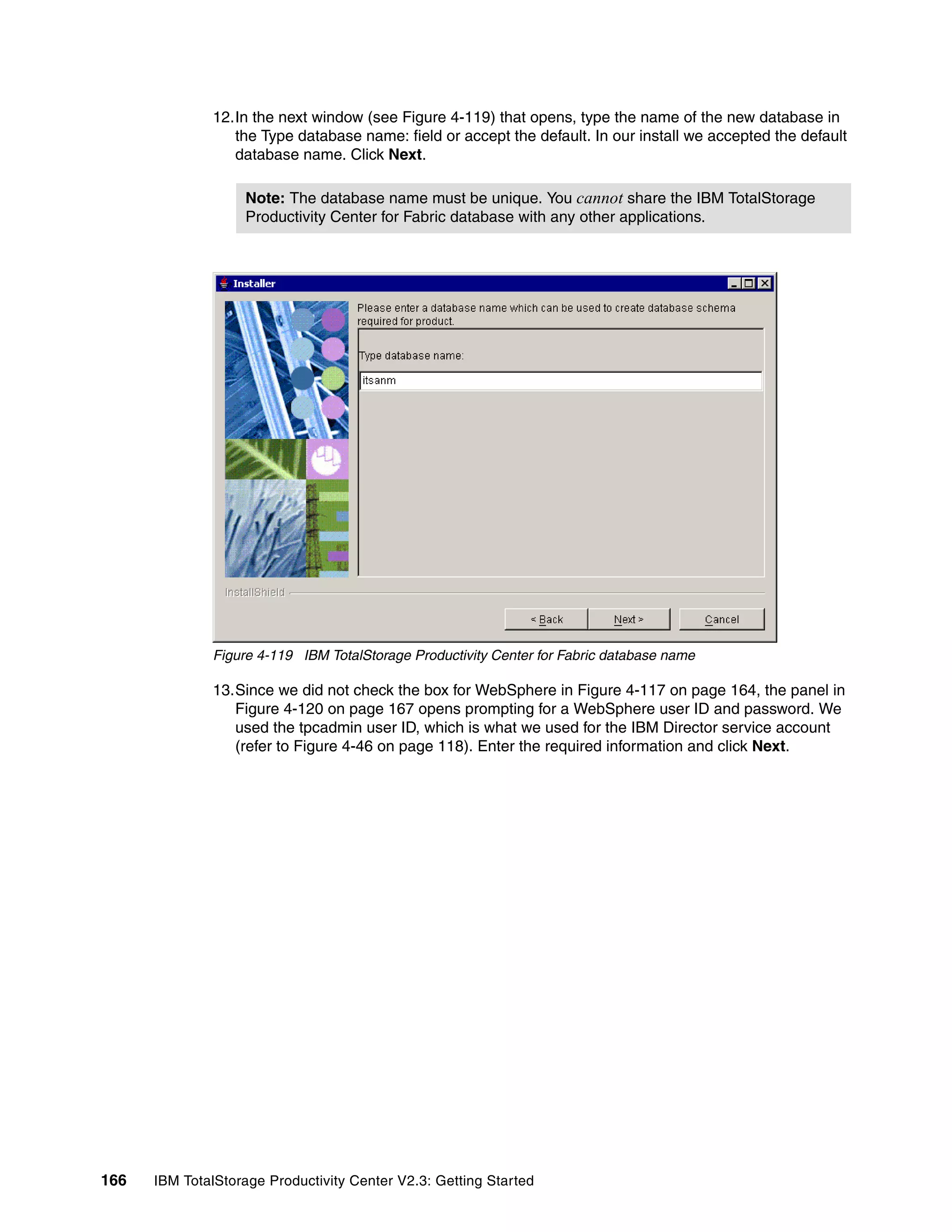 12.In the next window (see Figure 4-119) that opens, type the name of the new database in
                 the Type database name: field or accept the default. In our install we accepted the default
                 database name. Click Next.

                   Note: The database name must be unique. You cannot share the IBM TotalStorage
                   Productivity Center for Fabric database with any other applications.




              Figure 4-119 IBM TotalStorage Productivity Center for Fabric database name

              13.Since we did not check the box for WebSphere in Figure 4-117 on page 164, the panel in
                 Figure 4-120 on page 167 opens prompting for a WebSphere user ID and password. We
                 used the tpcadmin user ID, which is what we used for the IBM Director service account
                 (refer to Figure 4-46 on page 118). Enter the required information and click Next.




166   IBM TotalStorage Productivity Center V2.3: Getting Started
 