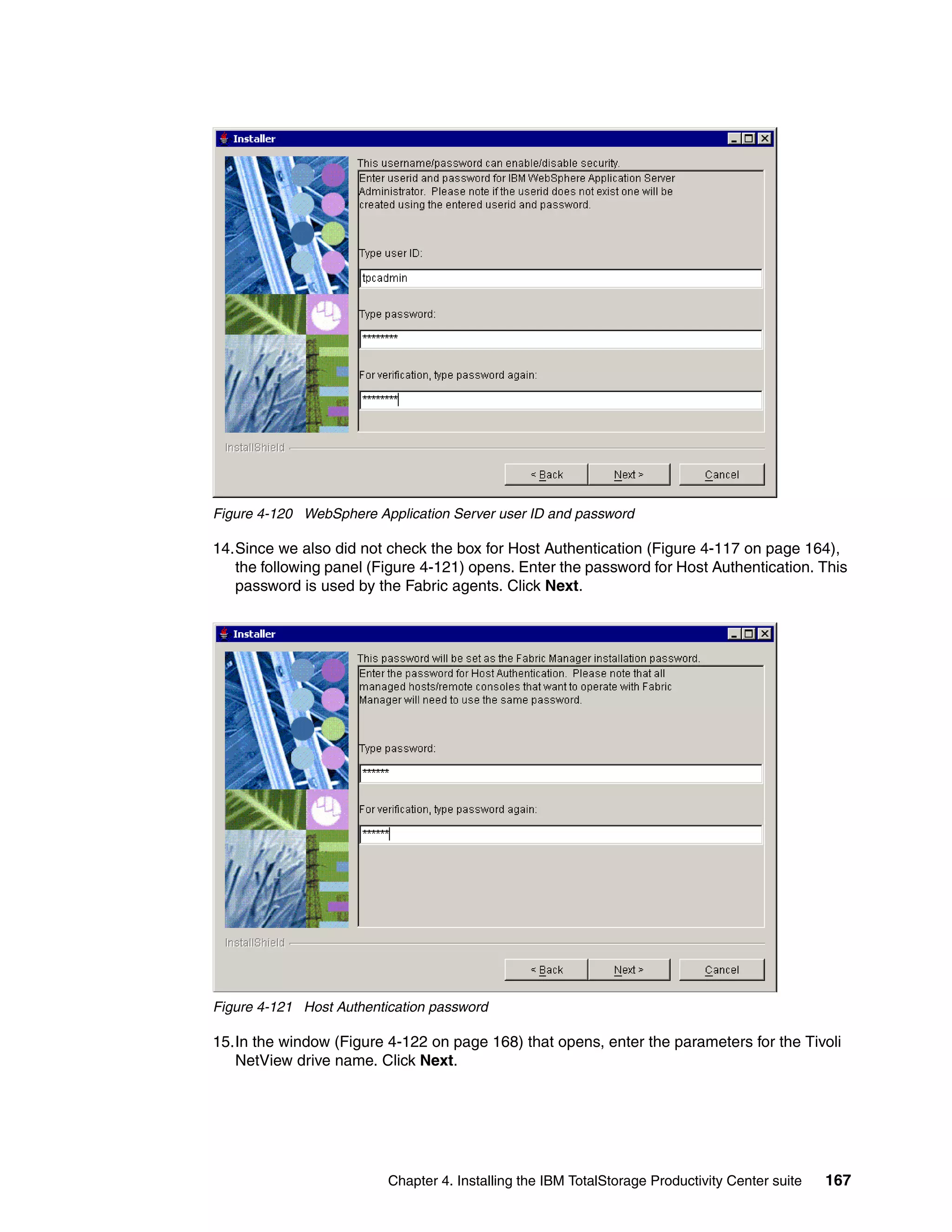 Figure 4-120 WebSphere Application Server user ID and password

14.Since we also did not check the box for Host Authentication (Figure 4-117 on page 164),
   the following panel (Figure 4-121) opens. Enter the password for Host Authentication. This
   password is used by the Fabric agents. Click Next.




Figure 4-121 Host Authentication password

15.In the window (Figure 4-122 on page 168) that opens, enter the parameters for the Tivoli
   NetView drive name. Click Next.




                          Chapter 4. Installing the IBM TotalStorage Productivity Center suite   167
 