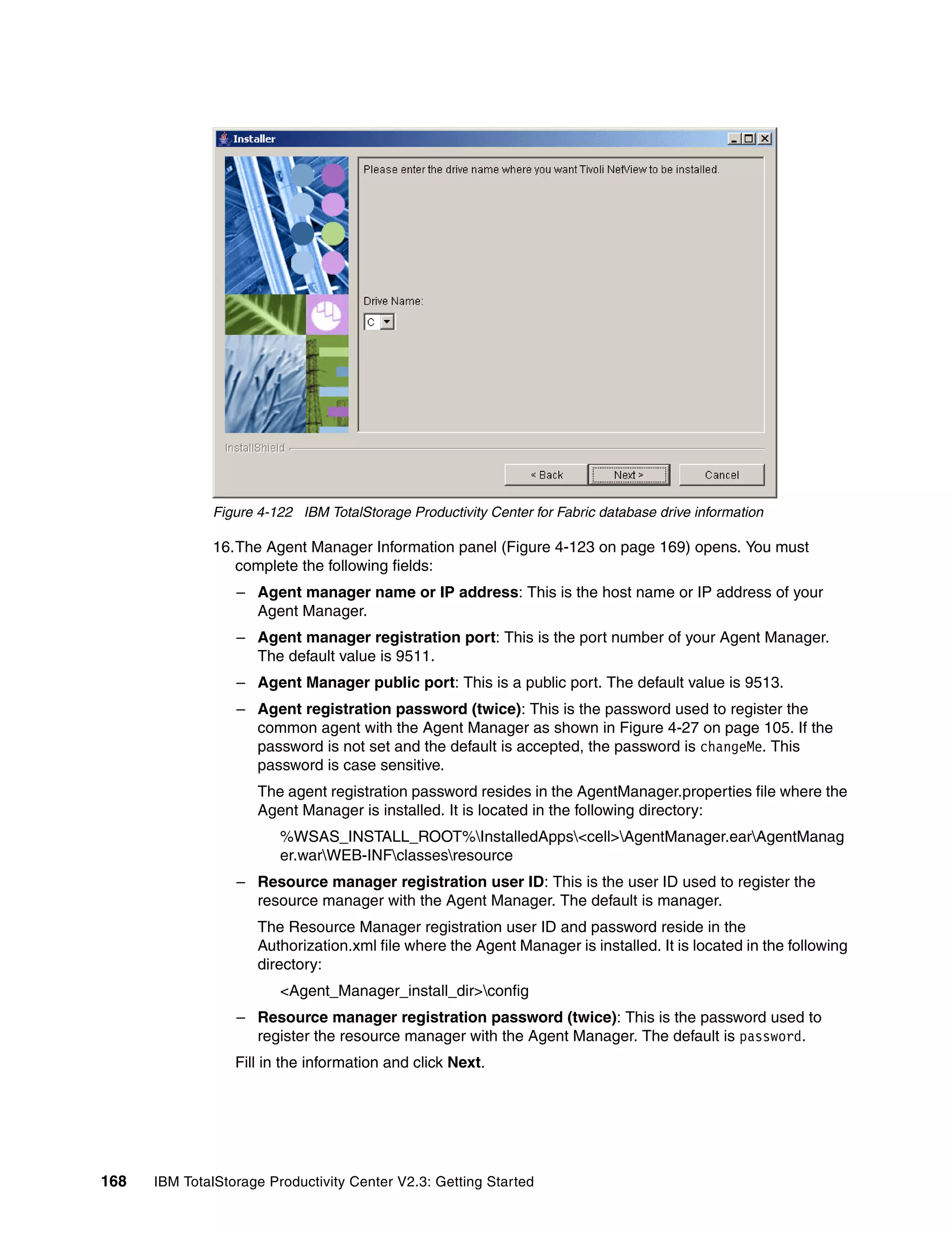 Figure 4-122 IBM TotalStorage Productivity Center for Fabric database drive information

              16.The Agent Manager Information panel (Figure 4-123 on page 169) opens. You must
                 complete the following fields:
                  – Agent manager name or IP address: This is the host name or IP address of your
                    Agent Manager.
                  – Agent manager registration port: This is the port number of your Agent Manager.
                    The default value is 9511.
                  – Agent Manager public port: This is a public port. The default value is 9513.
                  – Agent registration password (twice): This is the password used to register the
                    common agent with the Agent Manager as shown in Figure 4-27 on page 105. If the
                    password is not set and the default is accepted, the password is changeMe. This
                    password is case sensitive.
                     The agent registration password resides in the AgentManager.properties file where the
                     Agent Manager is installed. It is located in the following directory:
                         %WSAS_INSTALL_ROOT%InstalledApps<cell>AgentManager.earAgentManag
                         er.warWEB-INFclassesresource
                  – Resource manager registration user ID: This is the user ID used to register the
                    resource manager with the Agent Manager. The default is manager.
                     The Resource Manager registration user ID and password reside in the
                     Authorization.xml file where the Agent Manager is installed. It is located in the following
                     directory:
                         <Agent_Manager_install_dir>config
                  – Resource manager registration password (twice): This is the password used to
                    register the resource manager with the Agent Manager. The default is password.
                  Fill in the information and click Next.




168   IBM TotalStorage Productivity Center V2.3: Getting Started
 