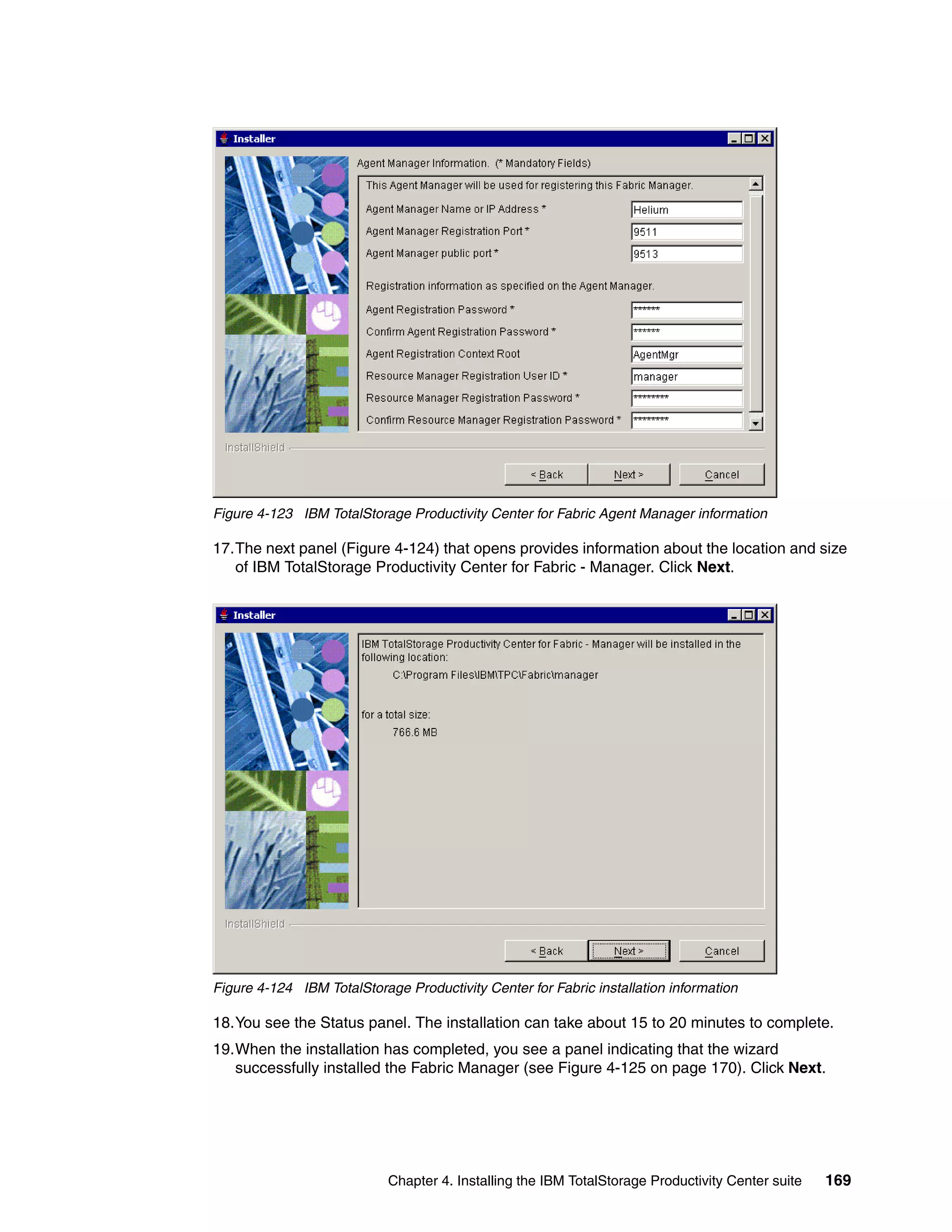 Figure 4-123 IBM TotalStorage Productivity Center for Fabric Agent Manager information

17.The next panel (Figure 4-124) that opens provides information about the location and size
   of IBM TotalStorage Productivity Center for Fabric - Manager. Click Next.




Figure 4-124 IBM TotalStorage Productivity Center for Fabric installation information

18.You see the Status panel. The installation can take about 15 to 20 minutes to complete.
19.When the installation has completed, you see a panel indicating that the wizard
   successfully installed the Fabric Manager (see Figure 4-125 on page 170). Click Next.




                            Chapter 4. Installing the IBM TotalStorage Productivity Center suite   169
 
