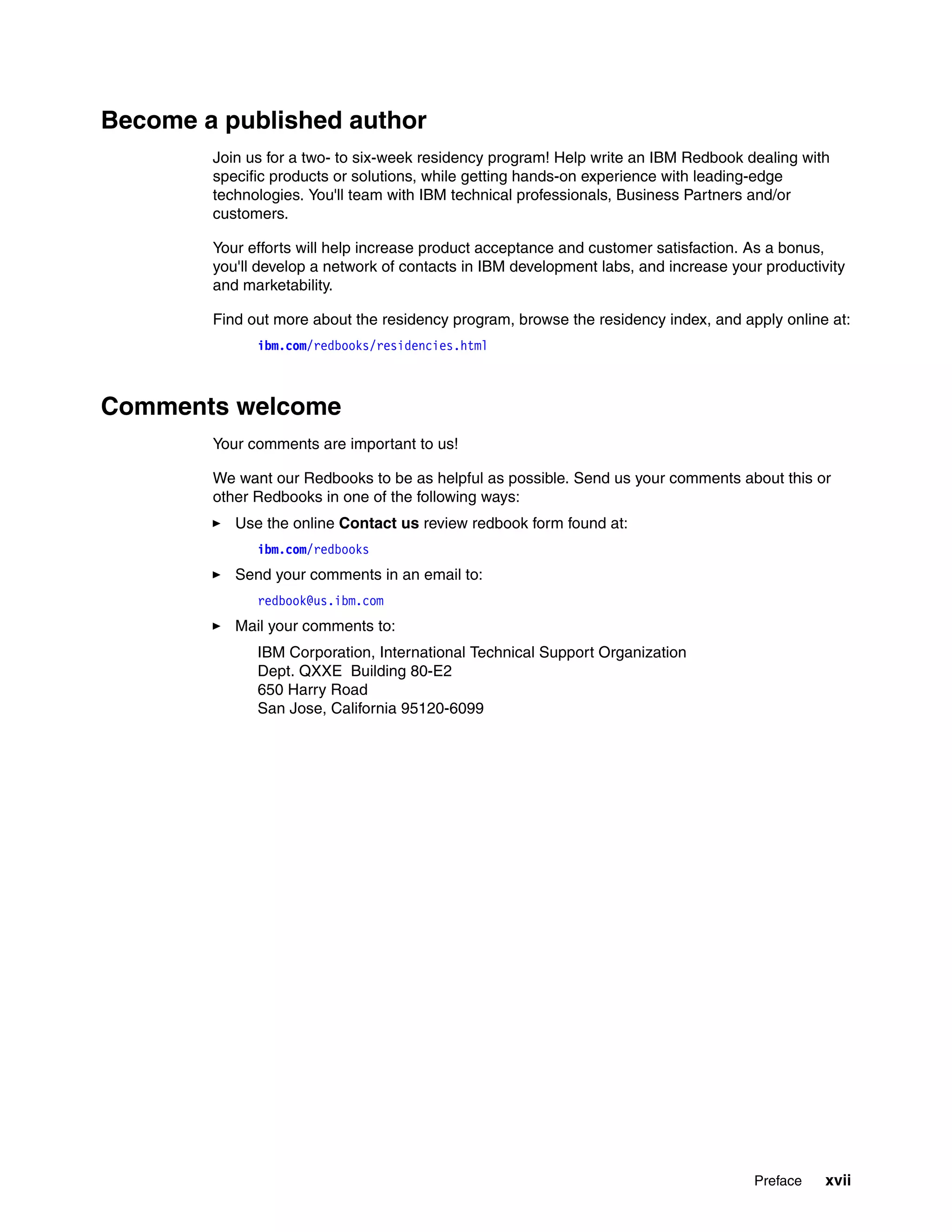 Become a published author
        Join us for a two- to six-week residency program! Help write an IBM Redbook dealing with
        specific products or solutions, while getting hands-on experience with leading-edge
        technologies. You'll team with IBM technical professionals, Business Partners and/or
        customers.

        Your efforts will help increase product acceptance and customer satisfaction. As a bonus,
        you'll develop a network of contacts in IBM development labs, and increase your productivity
        and marketability.

        Find out more about the residency program, browse the residency index, and apply online at:
              ibm.com/redbooks/residencies.html



Comments welcome
        Your comments are important to us!

        We want our Redbooks to be as helpful as possible. Send us your comments about this or
        other Redbooks in one of the following ways:
           Use the online Contact us review redbook form found at:
              ibm.com/redbooks
           Send your comments in an email to:
              redbook@us.ibm.com
           Mail your comments to:
              IBM Corporation, International Technical Support Organization
              Dept. QXXE Building 80-E2
              650 Harry Road
              San Jose, California 95120-6099




                                                                                      Preface    xvii
 