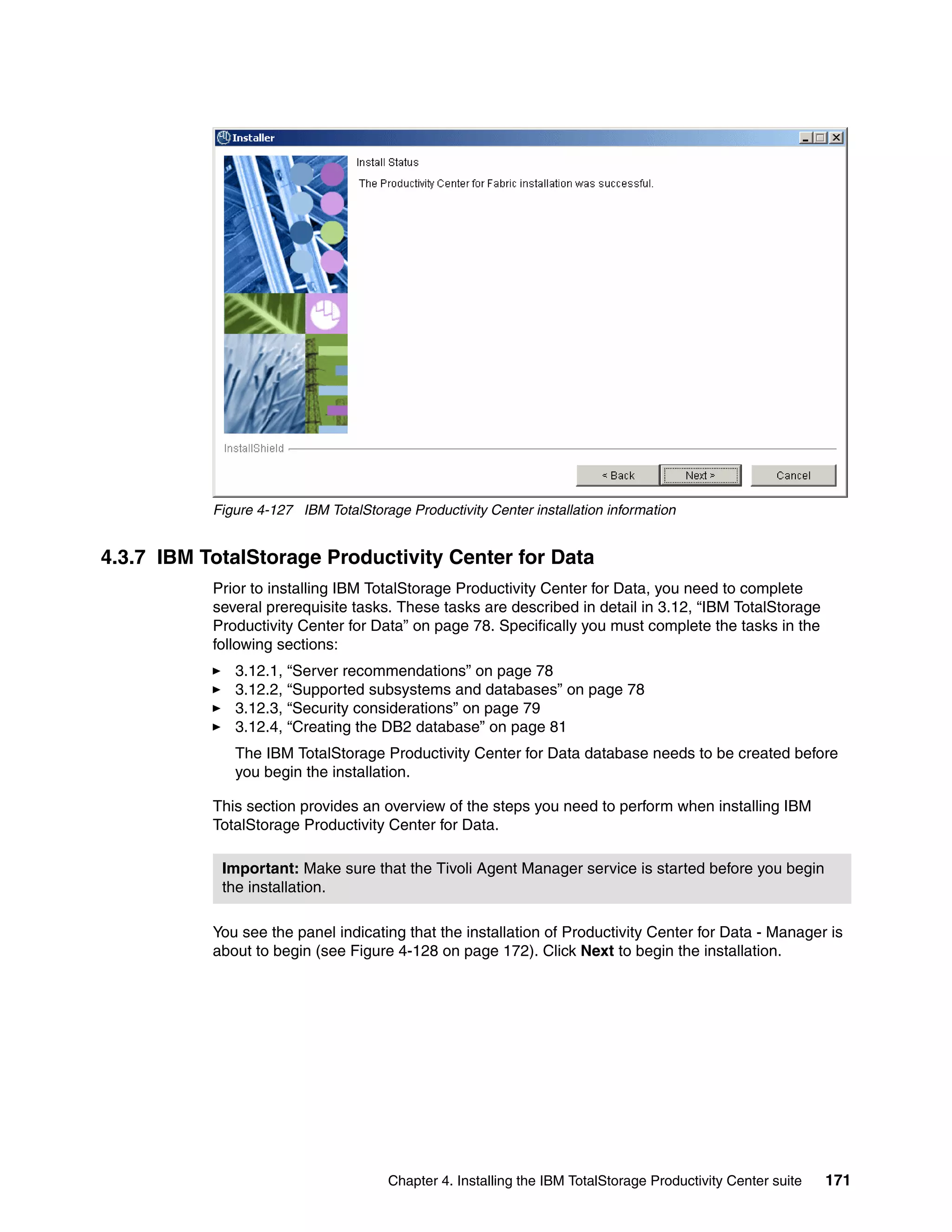 Figure 4-127 IBM TotalStorage Productivity Center installation information


4.3.7 IBM TotalStorage Productivity Center for Data
           Prior to installing IBM TotalStorage Productivity Center for Data, you need to complete
           several prerequisite tasks. These tasks are described in detail in 3.12, “IBM TotalStorage
           Productivity Center for Data” on page 78. Specifically you must complete the tasks in the
           following sections:
              3.12.1, “Server recommendations” on page 78
              3.12.2, “Supported subsystems and databases” on page 78
              3.12.3, “Security considerations” on page 79
              3.12.4, “Creating the DB2 database” on page 81
              The IBM TotalStorage Productivity Center for Data database needs to be created before
              you begin the installation.

           This section provides an overview of the steps you need to perform when installing IBM
           TotalStorage Productivity Center for Data.

            Important: Make sure that the Tivoli Agent Manager service is started before you begin
            the installation.

           You see the panel indicating that the installation of Productivity Center for Data - Manager is
           about to begin (see Figure 4-128 on page 172). Click Next to begin the installation.




                                       Chapter 4. Installing the IBM TotalStorage Productivity Center suite   171
 