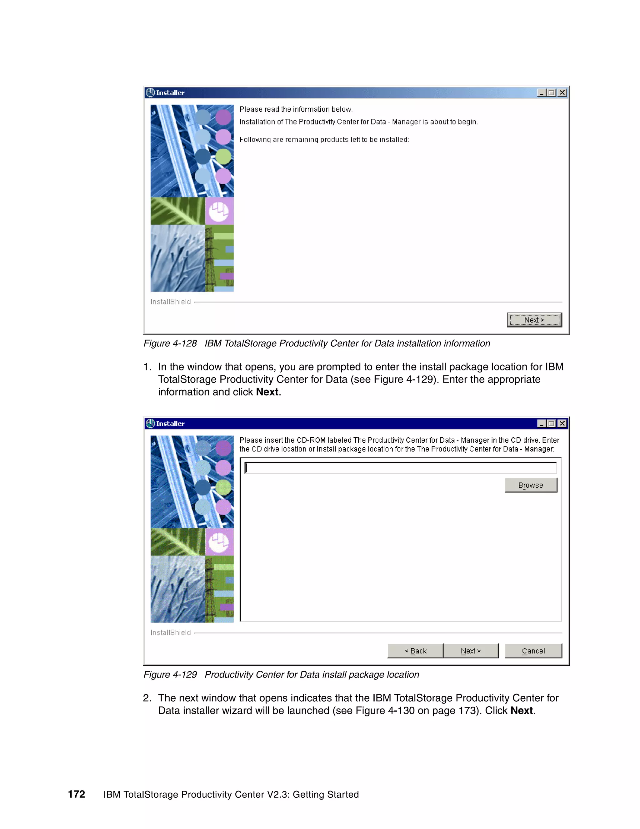 Figure 4-128 IBM TotalStorage Productivity Center for Data installation information

              1. In the window that opens, you are prompted to enter the install package location for IBM
                 TotalStorage Productivity Center for Data (see Figure 4-129). Enter the appropriate
                 information and click Next.




              Figure 4-129 Productivity Center for Data install package location

              2. The next window that opens indicates that the IBM TotalStorage Productivity Center for
                 Data installer wizard will be launched (see Figure 4-130 on page 173). Click Next.




172   IBM TotalStorage Productivity Center V2.3: Getting Started
 