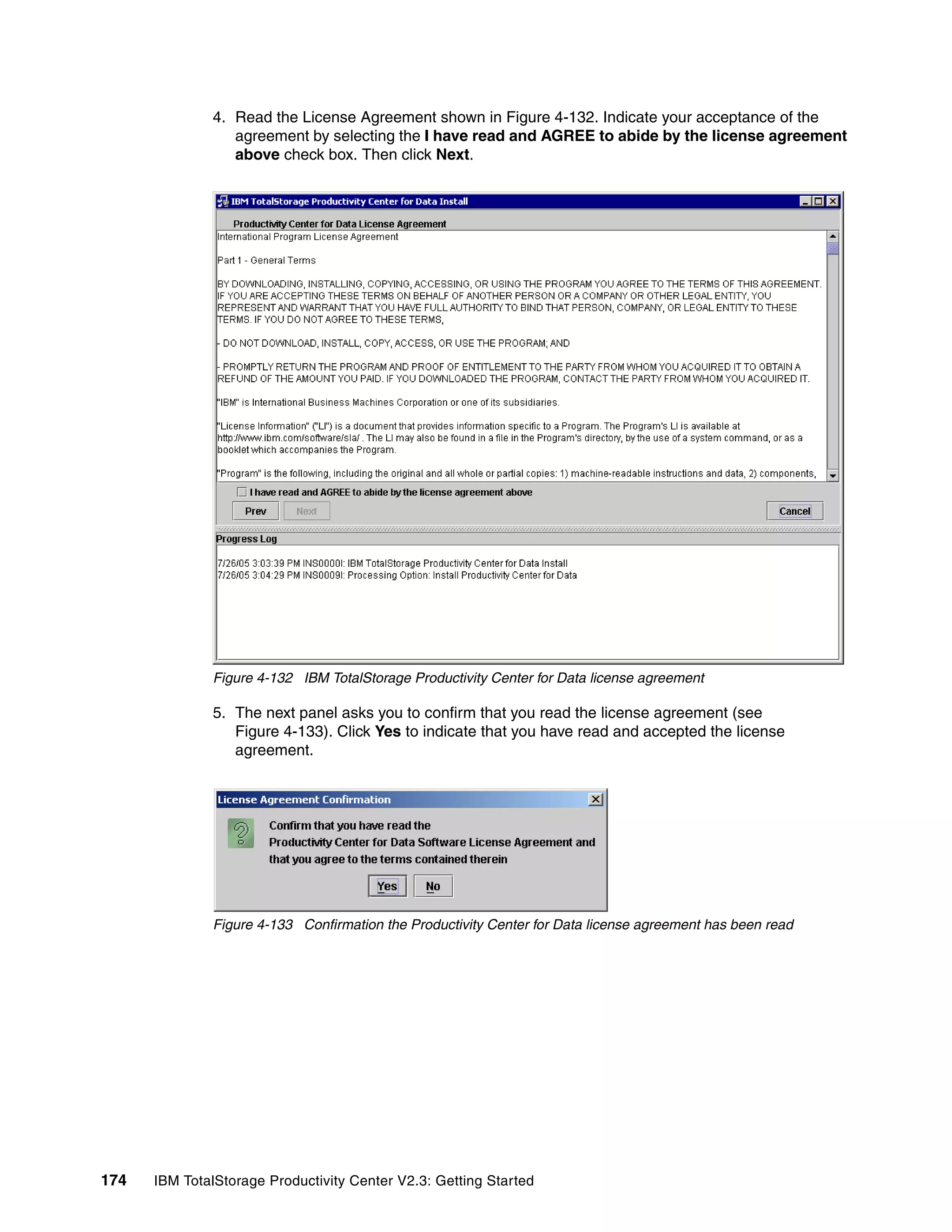 4. Read the License Agreement shown in Figure 4-132. Indicate your acceptance of the
                 agreement by selecting the I have read and AGREE to abide by the license agreement
                 above check box. Then click Next.




              Figure 4-132 IBM TotalStorage Productivity Center for Data license agreement

              5. The next panel asks you to confirm that you read the license agreement (see
                 Figure 4-133). Click Yes to indicate that you have read and accepted the license
                 agreement.




              Figure 4-133 Confirmation the Productivity Center for Data license agreement has been read




174   IBM TotalStorage Productivity Center V2.3: Getting Started
 