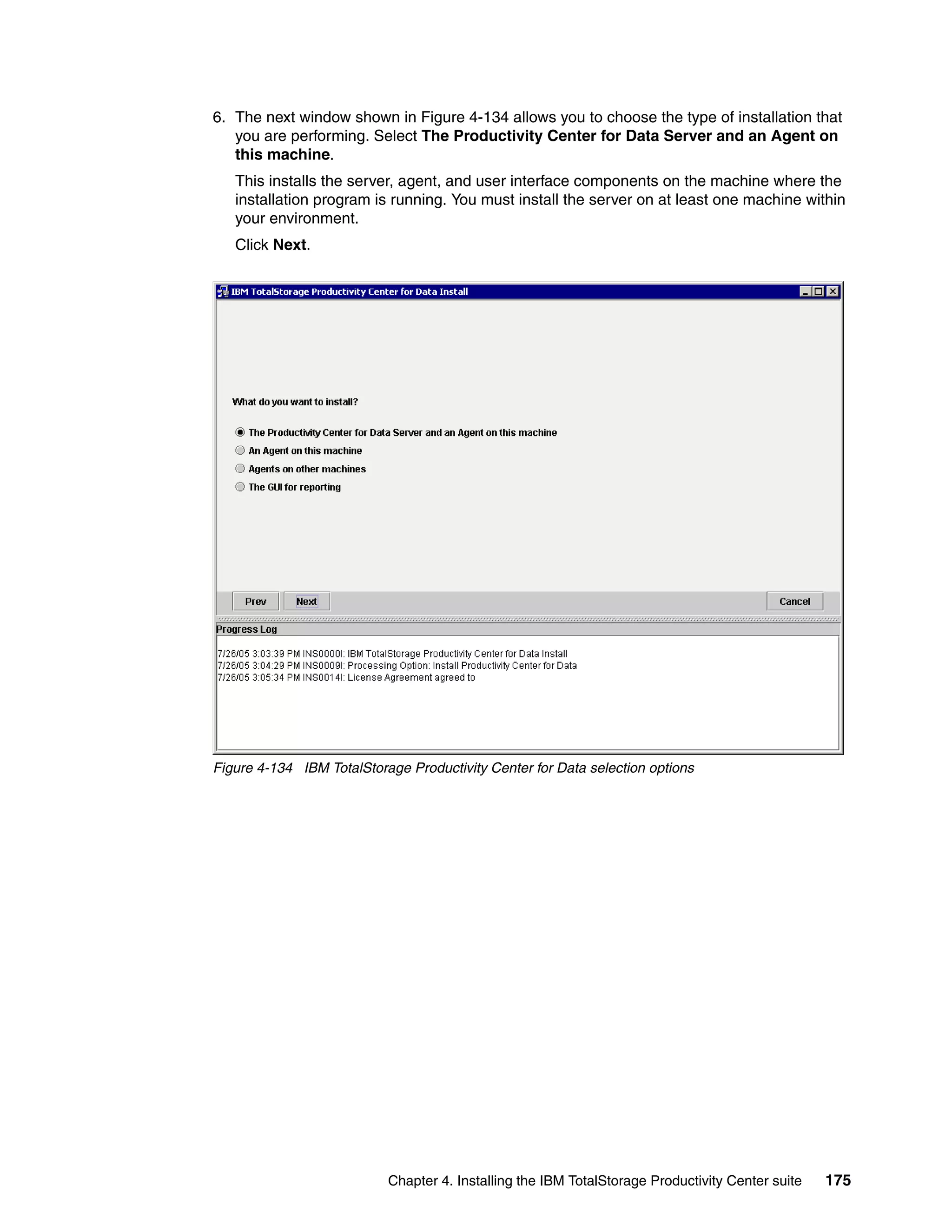 6. The next window shown in Figure 4-134 allows you to choose the type of installation that
   you are performing. Select The Productivity Center for Data Server and an Agent on
   this machine.
   This installs the server, agent, and user interface components on the machine where the
   installation program is running. You must install the server on at least one machine within
   your environment.
   Click Next.




Figure 4-134 IBM TotalStorage Productivity Center for Data selection options




                           Chapter 4. Installing the IBM TotalStorage Productivity Center suite   175
 