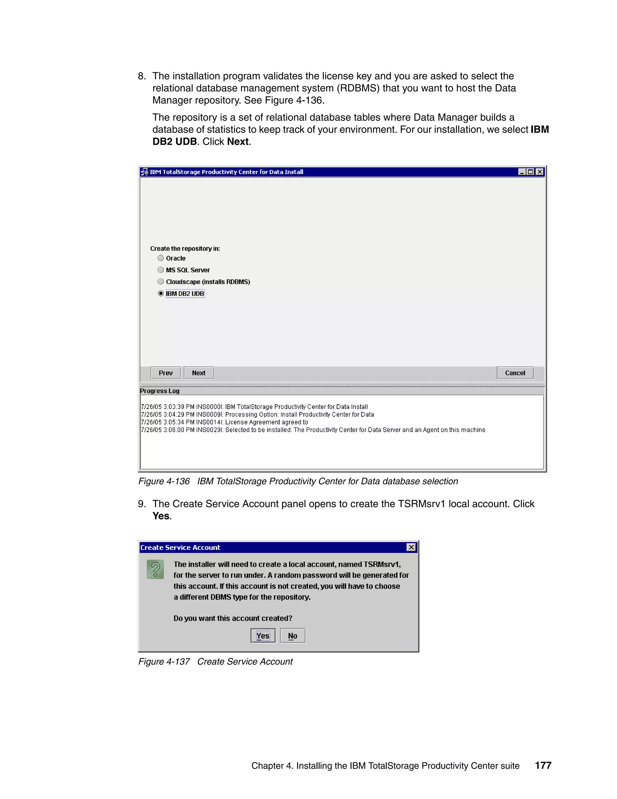 8. The installation program validates the license key and you are asked to select the
   relational database management system (RDBMS) that you want to host the Data
   Manager repository. See Figure 4-136.
   The repository is a set of relational database tables where Data Manager builds a
   database of statistics to keep track of your environment. For our installation, we select IBM
   DB2 UDB. Click Next.




Figure 4-136 IBM TotalStorage Productivity Center for Data database selection

9. The Create Service Account panel opens to create the TSRMsrv1 local account. Click
   Yes.




Figure 4-137 Create Service Account




                           Chapter 4. Installing the IBM TotalStorage Productivity Center suite   177
 