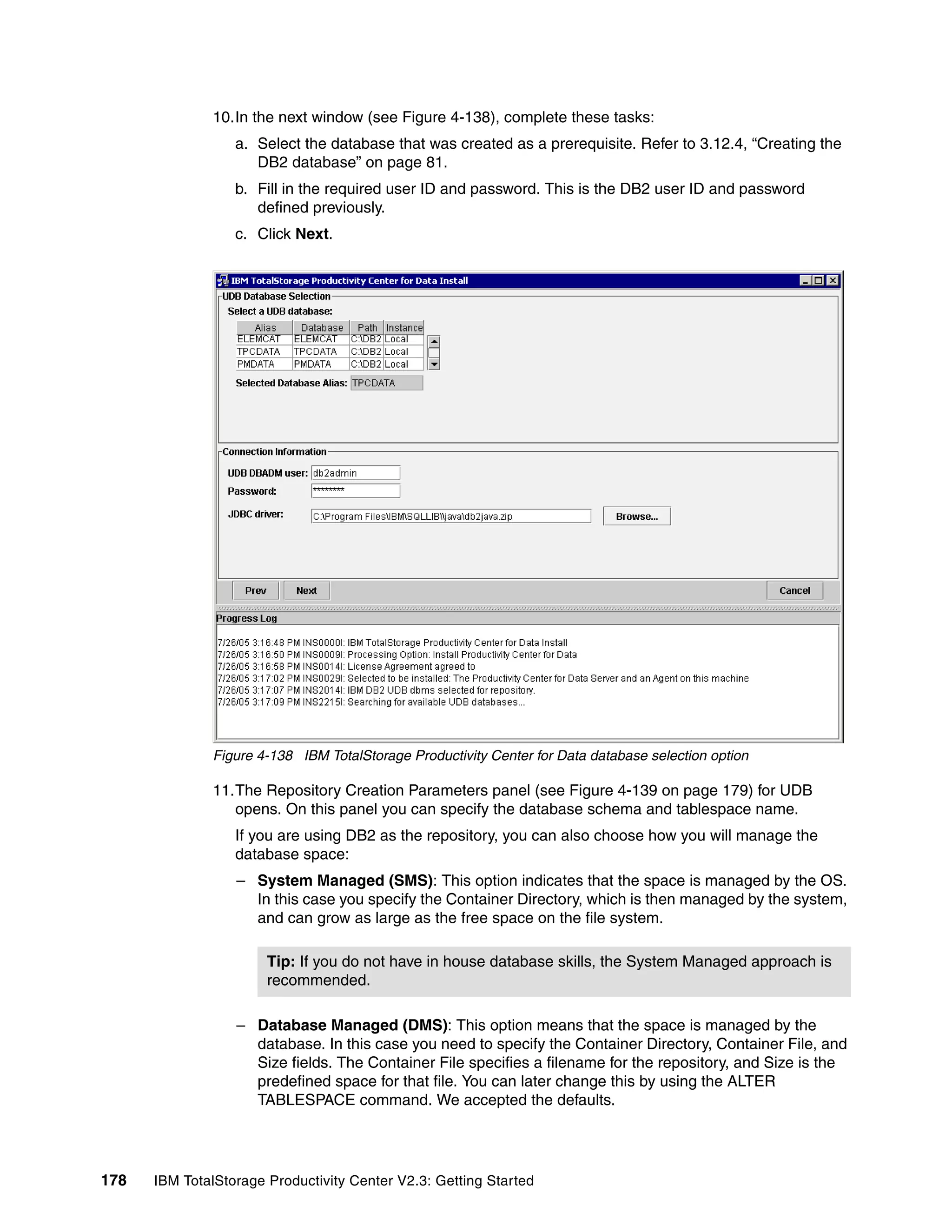 10.In the next window (see Figure 4-138), complete these tasks:
                  a. Select the database that was created as a prerequisite. Refer to 3.12.4, “Creating the
                     DB2 database” on page 81.
                  b. Fill in the required user ID and password. This is the DB2 user ID and password
                     defined previously.
                  c. Click Next.




              Figure 4-138 IBM TotalStorage Productivity Center for Data database selection option

              11.The Repository Creation Parameters panel (see Figure 4-139 on page 179) for UDB
                 opens. On this panel you can specify the database schema and tablespace name.
                  If you are using DB2 as the repository, you can also choose how you will manage the
                  database space:
                  – System Managed (SMS): This option indicates that the space is managed by the OS.
                    In this case you specify the Container Directory, which is then managed by the system,
                    and can grow as large as the free space on the file system.

                       Tip: If you do not have in house database skills, the System Managed approach is
                       recommended.

                  – Database Managed (DMS): This option means that the space is managed by the
                    database. In this case you need to specify the Container Directory, Container File, and
                    Size fields. The Container File specifies a filename for the repository, and Size is the
                    predefined space for that file. You can later change this by using the ALTER
                    TABLESPACE command. We accepted the defaults.




178   IBM TotalStorage Productivity Center V2.3: Getting Started
 