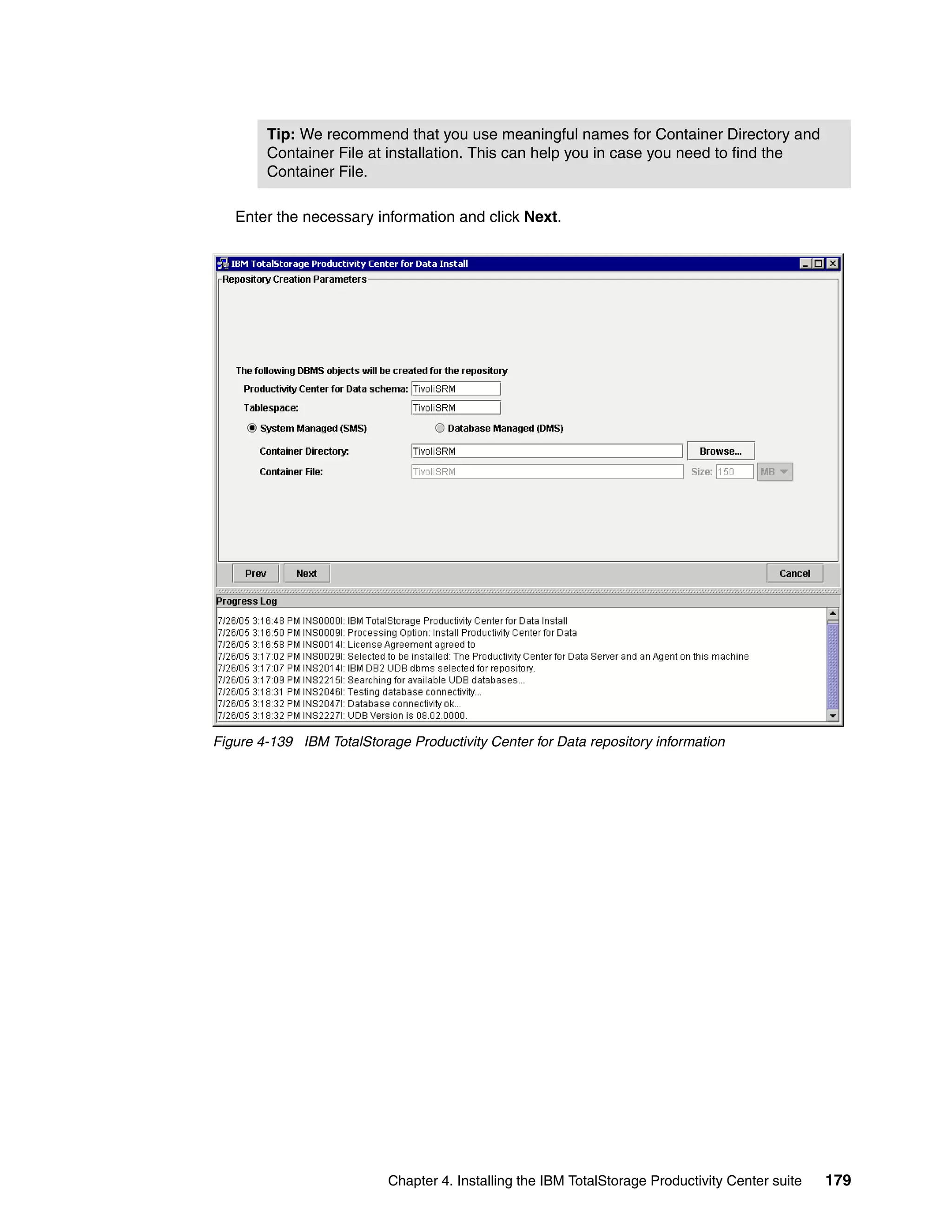 Tip: We recommend that you use meaningful names for Container Directory and
        Container File at installation. This can help you in case you need to find the
        Container File.

   Enter the necessary information and click Next.




Figure 4-139 IBM TotalStorage Productivity Center for Data repository information




                           Chapter 4. Installing the IBM TotalStorage Productivity Center suite   179
 