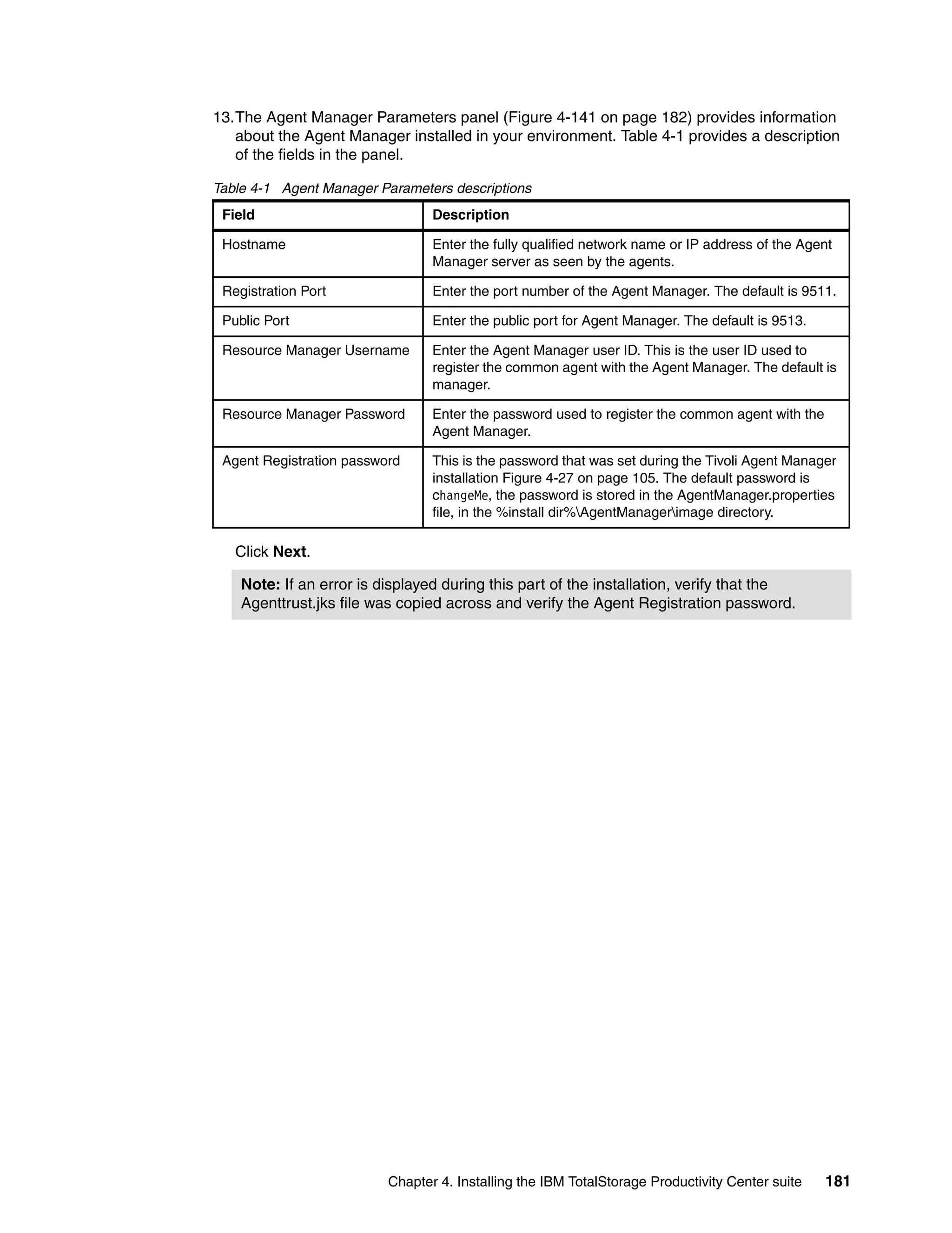 13.The Agent Manager Parameters panel (Figure 4-141 on page 182) provides information
   about the Agent Manager installed in your environment. Table 4-1 provides a description
   of the fields in the panel.

Table 4-1 Agent Manager Parameters descriptions
 Field                           Description

 Hostname                        Enter the fully qualified network name or IP address of the Agent
                                 Manager server as seen by the agents.

 Registration Port               Enter the port number of the Agent Manager. The default is 9511.

 Public Port                     Enter the public port for Agent Manager. The default is 9513.

 Resource Manager Username       Enter the Agent Manager user ID. This is the user ID used to
                                 register the common agent with the Agent Manager. The default is
                                 manager.

 Resource Manager Password       Enter the password used to register the common agent with the
                                 Agent Manager.

 Agent Registration password     This is the password that was set during the Tivoli Agent Manager
                                 installation Figure 4-27 on page 105. The default password is
                                 changeMe, the password is stored in the AgentManager.properties
                                 file, in the %install dir%AgentManagerimage directory.

   Click Next.

    Note: If an error is displayed during this part of the installation, verify that the
    Agenttrust.jks file was copied across and verify the Agent Registration password.




                          Chapter 4. Installing the IBM TotalStorage Productivity Center suite   181
 