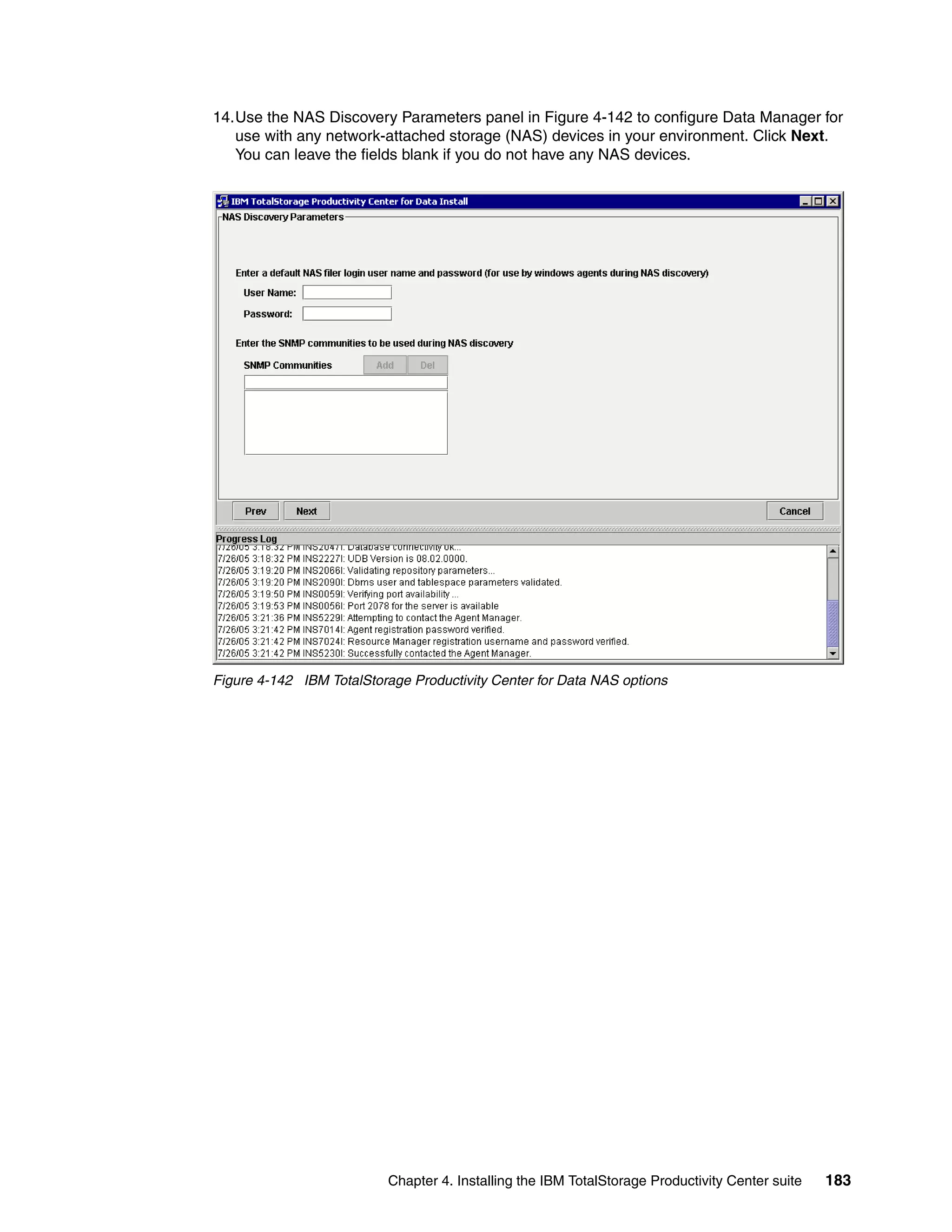 14.Use the NAS Discovery Parameters panel in Figure 4-142 to configure Data Manager for
   use with any network-attached storage (NAS) devices in your environment. Click Next.
   You can leave the fields blank if you do not have any NAS devices.




Figure 4-142 IBM TotalStorage Productivity Center for Data NAS options




                          Chapter 4. Installing the IBM TotalStorage Productivity Center suite   183
 