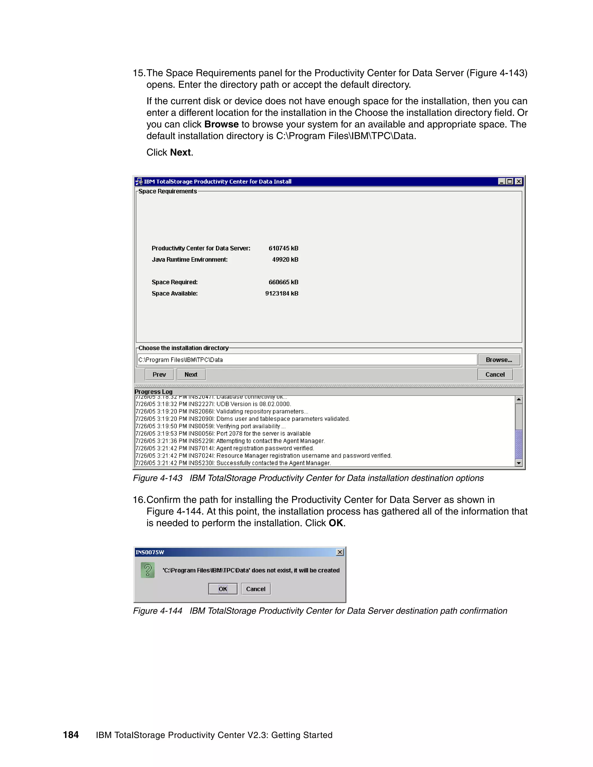 15.The Space Requirements panel for the Productivity Center for Data Server (Figure 4-143)
                 opens. Enter the directory path or accept the default directory.
                  If the current disk or device does not have enough space for the installation, then you can
                  enter a different location for the installation in the Choose the installation directory field. Or
                  you can click Browse to browse your system for an available and appropriate space. The
                  default installation directory is C:Program FilesIBMTPCData.
                  Click Next.




              Figure 4-143 IBM TotalStorage Productivity Center for Data installation destination options

              16.Confirm the path for installing the Productivity Center for Data Server as shown in
                 Figure 4-144. At this point, the installation process has gathered all of the information that
                 is needed to perform the installation. Click OK.




              Figure 4-144 IBM TotalStorage Productivity Center for Data Server destination path confirmation




184   IBM TotalStorage Productivity Center V2.3: Getting Started
 