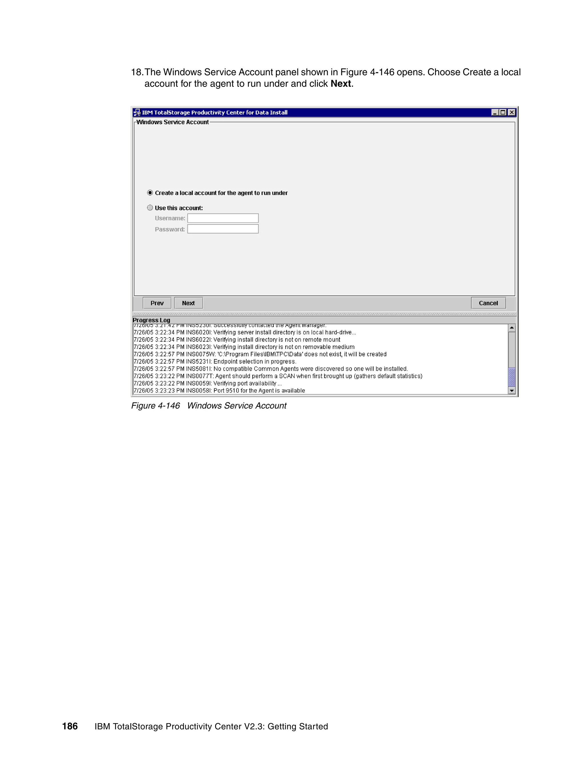 18.The Windows Service Account panel shown in Figure 4-146 opens. Choose Create a local
                 account for the agent to run under and click Next.




              Figure 4-146 Windows Service Account




186   IBM TotalStorage Productivity Center V2.3: Getting Started
 