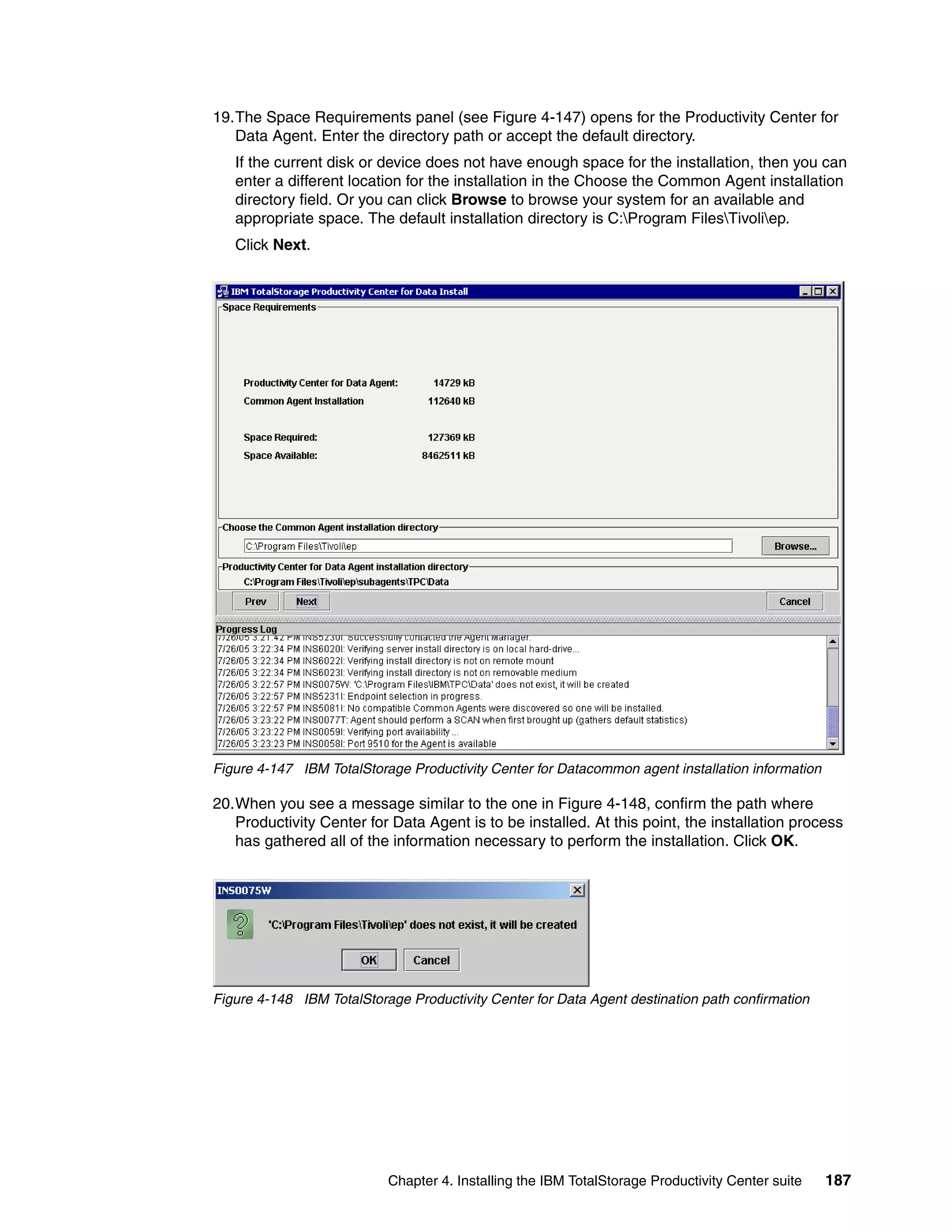 19.The Space Requirements panel (see Figure 4-147) opens for the Productivity Center for
   Data Agent. Enter the directory path or accept the default directory.
   If the current disk or device does not have enough space for the installation, then you can
   enter a different location for the installation in the Choose the Common Agent installation
   directory field. Or you can click Browse to browse your system for an available and
   appropriate space. The default installation directory is C:Program FilesTivoliep.
   Click Next.




Figure 4-147 IBM TotalStorage Productivity Center for Datacommon agent installation information

20.When you see a message similar to the one in Figure 4-148, confirm the path where
   Productivity Center for Data Agent is to be installed. At this point, the installation process
   has gathered all of the information necessary to perform the installation. Click OK.




Figure 4-148 IBM TotalStorage Productivity Center for Data Agent destination path confirmation




                           Chapter 4. Installing the IBM TotalStorage Productivity Center suite   187
 
