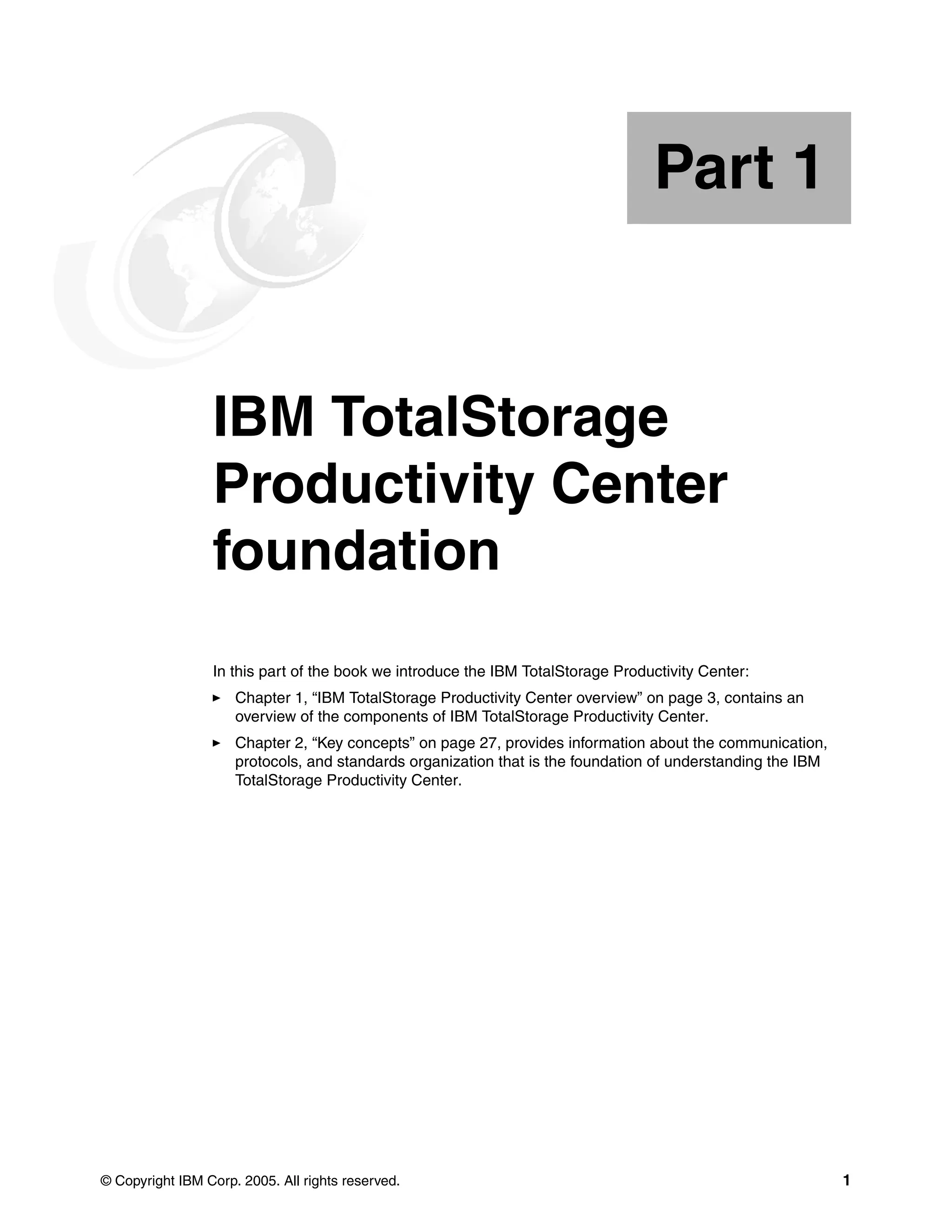 Part 1


Part       1     IBM TotalStorage
                 Productivity Center
                 foundation
                 In this part of the book we introduce the IBM TotalStorage Productivity Center:
                     Chapter 1, “IBM TotalStorage Productivity Center overview” on page 3, contains an
                     overview of the components of IBM TotalStorage Productivity Center.
                     Chapter 2, “Key concepts” on page 27, provides information about the communication,
                     protocols, and standards organization that is the foundation of understanding the IBM
                     TotalStorage Productivity Center.




© Copyright IBM Corp. 2005. All rights reserved.                                                             1
 