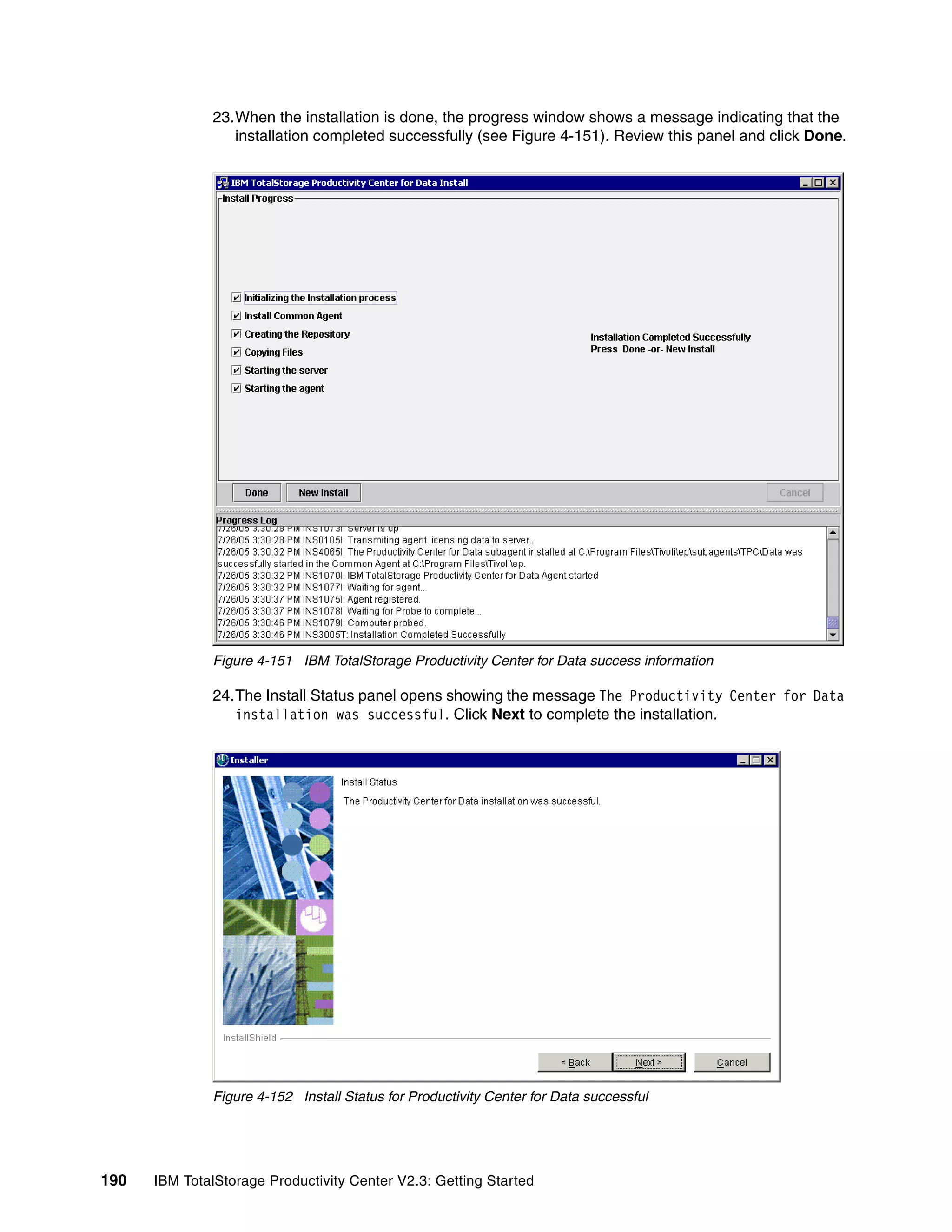 23.When the installation is done, the progress window shows a message indicating that the
                 installation completed successfully (see Figure 4-151). Review this panel and click Done.




              Figure 4-151 IBM TotalStorage Productivity Center for Data success information

              24.The Install Status panel opens showing the message The Productivity Center for Data
                 installation was successful. Click Next to complete the installation.




              Figure 4-152 Install Status for Productivity Center for Data successful




190   IBM TotalStorage Productivity Center V2.3: Getting Started
 