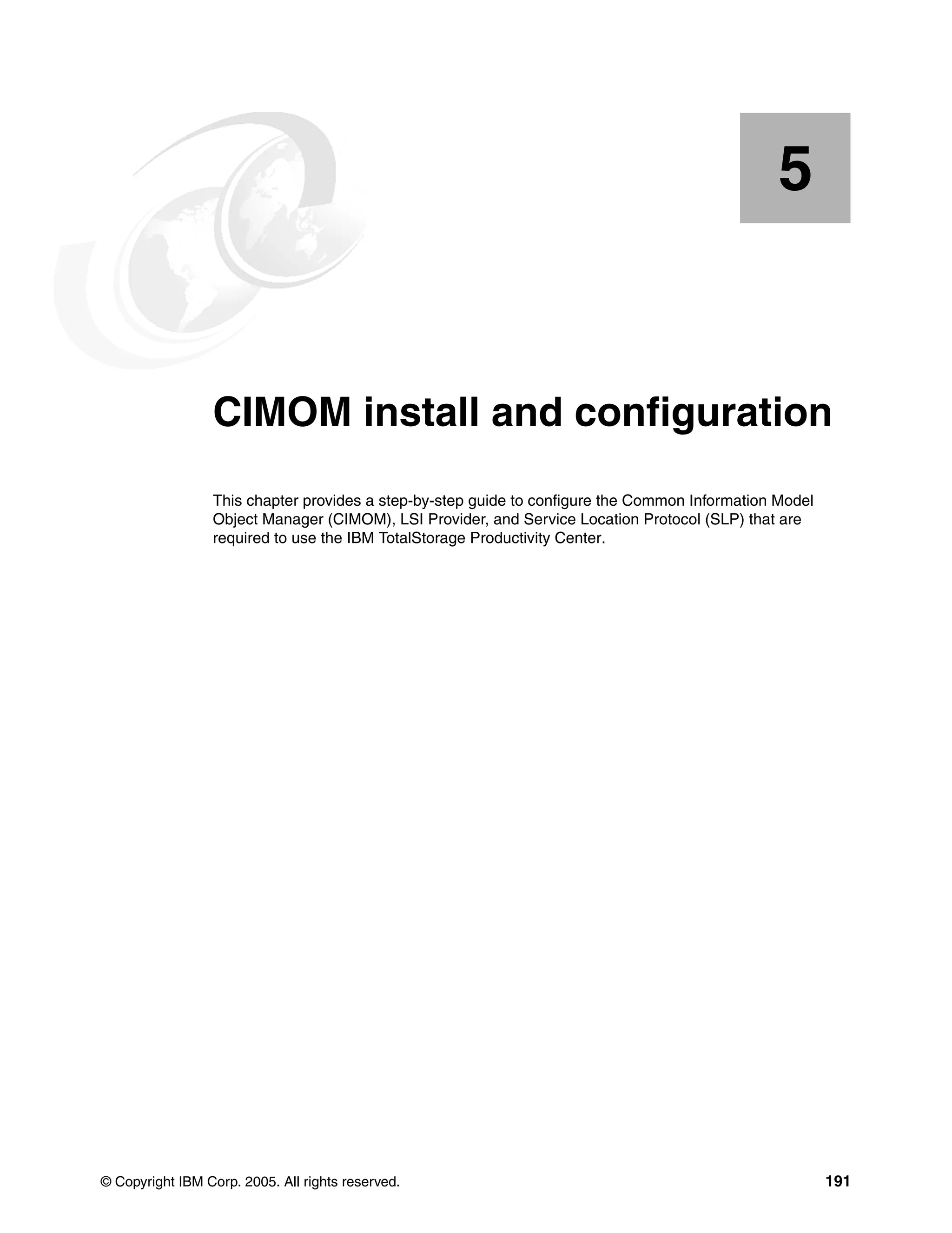 5


    Chapter 5.   CIMOM install and configuration
                 This chapter provides a step-by-step guide to configure the Common Information Model
                 Object Manager (CIMOM), LSI Provider, and Service Location Protocol (SLP) that are
                 required to use the IBM TotalStorage Productivity Center.




© Copyright IBM Corp. 2005. All rights reserved.                                                        191
 
