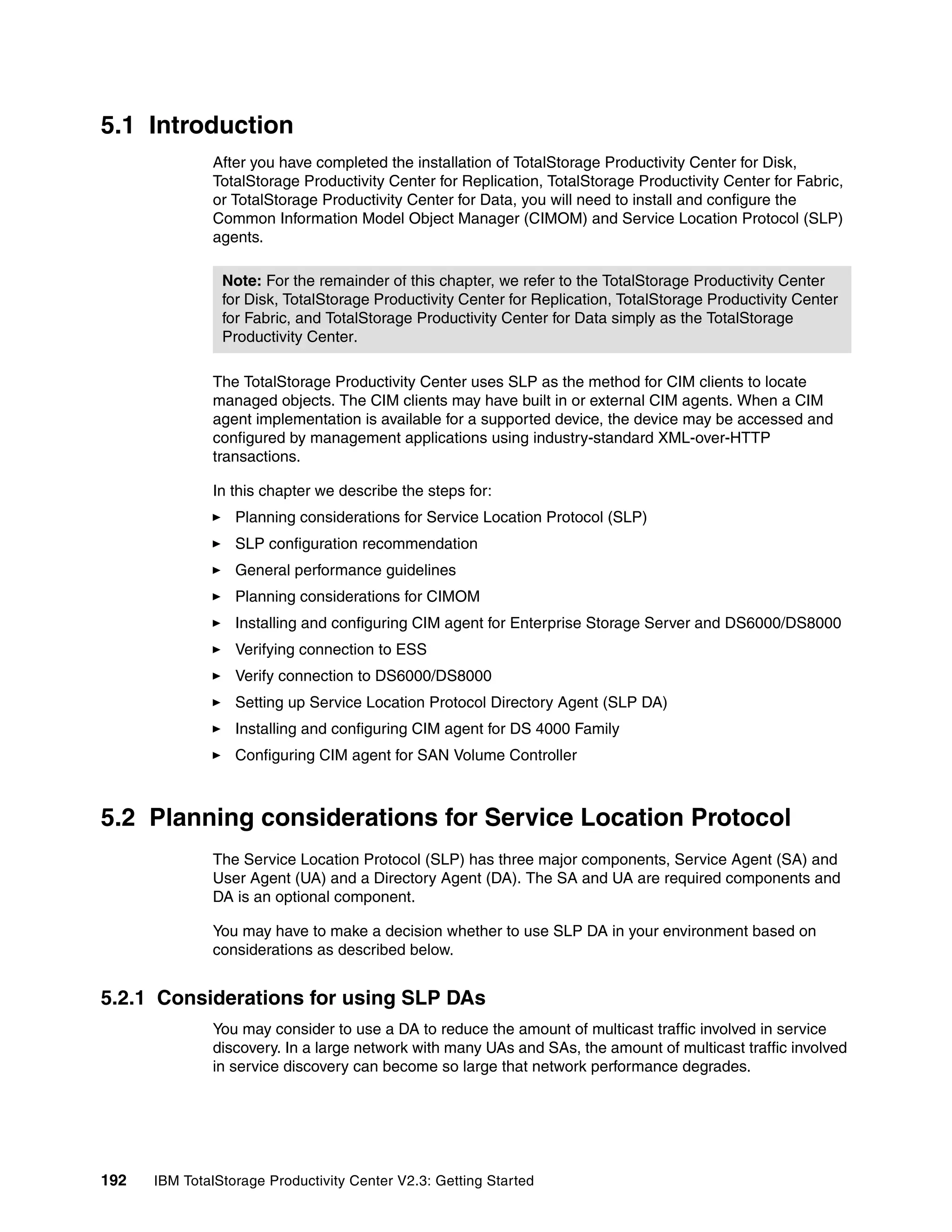 5.1 Introduction
              After you have completed the installation of TotalStorage Productivity Center for Disk,
              TotalStorage Productivity Center for Replication, TotalStorage Productivity Center for Fabric,
              or TotalStorage Productivity Center for Data, you will need to install and configure the
              Common Information Model Object Manager (CIMOM) and Service Location Protocol (SLP)
              agents.

                Note: For the remainder of this chapter, we refer to the TotalStorage Productivity Center
                for Disk, TotalStorage Productivity Center for Replication, TotalStorage Productivity Center
                for Fabric, and TotalStorage Productivity Center for Data simply as the TotalStorage
                Productivity Center.

              The TotalStorage Productivity Center uses SLP as the method for CIM clients to locate
              managed objects. The CIM clients may have built in or external CIM agents. When a CIM
              agent implementation is available for a supported device, the device may be accessed and
              configured by management applications using industry-standard XML-over-HTTP
              transactions.

              In this chapter we describe the steps for:
                  Planning considerations for Service Location Protocol (SLP)
                  SLP configuration recommendation
                  General performance guidelines
                  Planning considerations for CIMOM
                  Installing and configuring CIM agent for Enterprise Storage Server and DS6000/DS8000
                  Verifying connection to ESS
                  Verify connection to DS6000/DS8000
                  Setting up Service Location Protocol Directory Agent (SLP DA)
                  Installing and configuring CIM agent for DS 4000 Family
                  Configuring CIM agent for SAN Volume Controller



5.2 Planning considerations for Service Location Protocol
              The Service Location Protocol (SLP) has three major components, Service Agent (SA) and
              User Agent (UA) and a Directory Agent (DA). The SA and UA are required components and
              DA is an optional component.

              You may have to make a decision whether to use SLP DA in your environment based on
              considerations as described below.


5.2.1 Considerations for using SLP DAs
              You may consider to use a DA to reduce the amount of multicast traffic involved in service
              discovery. In a large network with many UAs and SAs, the amount of multicast traffic involved
              in service discovery can become so large that network performance degrades.




192   IBM TotalStorage Productivity Center V2.3: Getting Started
 