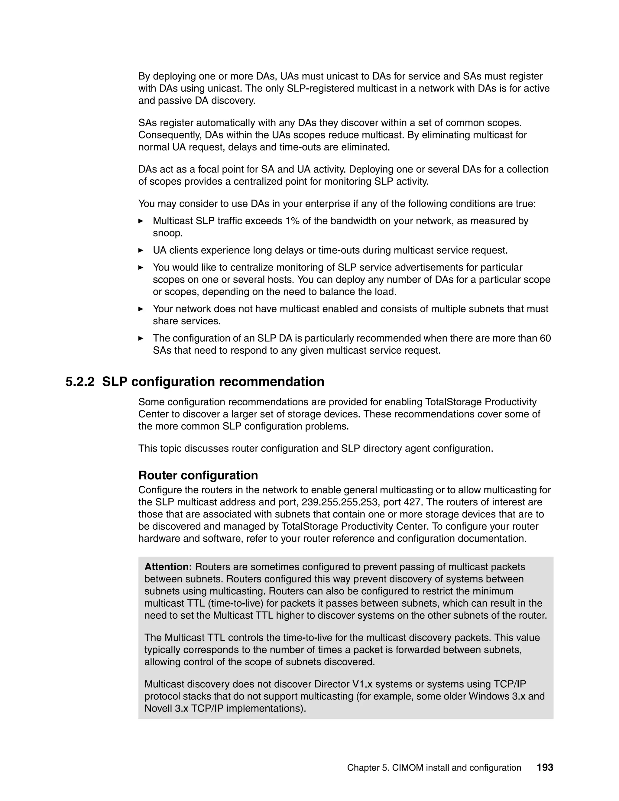 By deploying one or more DAs, UAs must unicast to DAs for service and SAs must register
          with DAs using unicast. The only SLP-registered multicast in a network with DAs is for active
          and passive DA discovery.

          SAs register automatically with any DAs they discover within a set of common scopes.
          Consequently, DAs within the UAs scopes reduce multicast. By eliminating multicast for
          normal UA request, delays and time-outs are eliminated.

          DAs act as a focal point for SA and UA activity. Deploying one or several DAs for a collection
          of scopes provides a centralized point for monitoring SLP activity.

          You may consider to use DAs in your enterprise if any of the following conditions are true:
             Multicast SLP traffic exceeds 1% of the bandwidth on your network, as measured by
             snoop.
             UA clients experience long delays or time-outs during multicast service request.
             You would like to centralize monitoring of SLP service advertisements for particular
             scopes on one or several hosts. You can deploy any number of DAs for a particular scope
             or scopes, depending on the need to balance the load.
             Your network does not have multicast enabled and consists of multiple subnets that must
             share services.
             The configuration of an SLP DA is particularly recommended when there are more than 60
             SAs that need to respond to any given multicast service request.


5.2.2 SLP configuration recommendation
          Some configuration recommendations are provided for enabling TotalStorage Productivity
          Center to discover a larger set of storage devices. These recommendations cover some of
          the more common SLP configuration problems.

          This topic discusses router configuration and SLP directory agent configuration.

          Router configuration
          Configure the routers in the network to enable general multicasting or to allow multicasting for
          the SLP multicast address and port, 239.255.255.253, port 427. The routers of interest are
          those that are associated with subnets that contain one or more storage devices that are to
          be discovered and managed by TotalStorage Productivity Center. To configure your router
          hardware and software, refer to your router reference and configuration documentation.

           Attention: Routers are sometimes configured to prevent passing of multicast packets
           between subnets. Routers configured this way prevent discovery of systems between
           subnets using multicasting. Routers can also be configured to restrict the minimum
           multicast TTL (time-to-live) for packets it passes between subnets, which can result in the
           need to set the Multicast TTL higher to discover systems on the other subnets of the router.

           The Multicast TTL controls the time-to-live for the multicast discovery packets. This value
           typically corresponds to the number of times a packet is forwarded between subnets,
           allowing control of the scope of subnets discovered.

           Multicast discovery does not discover Director V1.x systems or systems using TCP/IP
           protocol stacks that do not support multicasting (for example, some older Windows 3.x and
           Novell 3.x TCP/IP implementations).




                                                          Chapter 5. CIMOM install and configuration    193
 