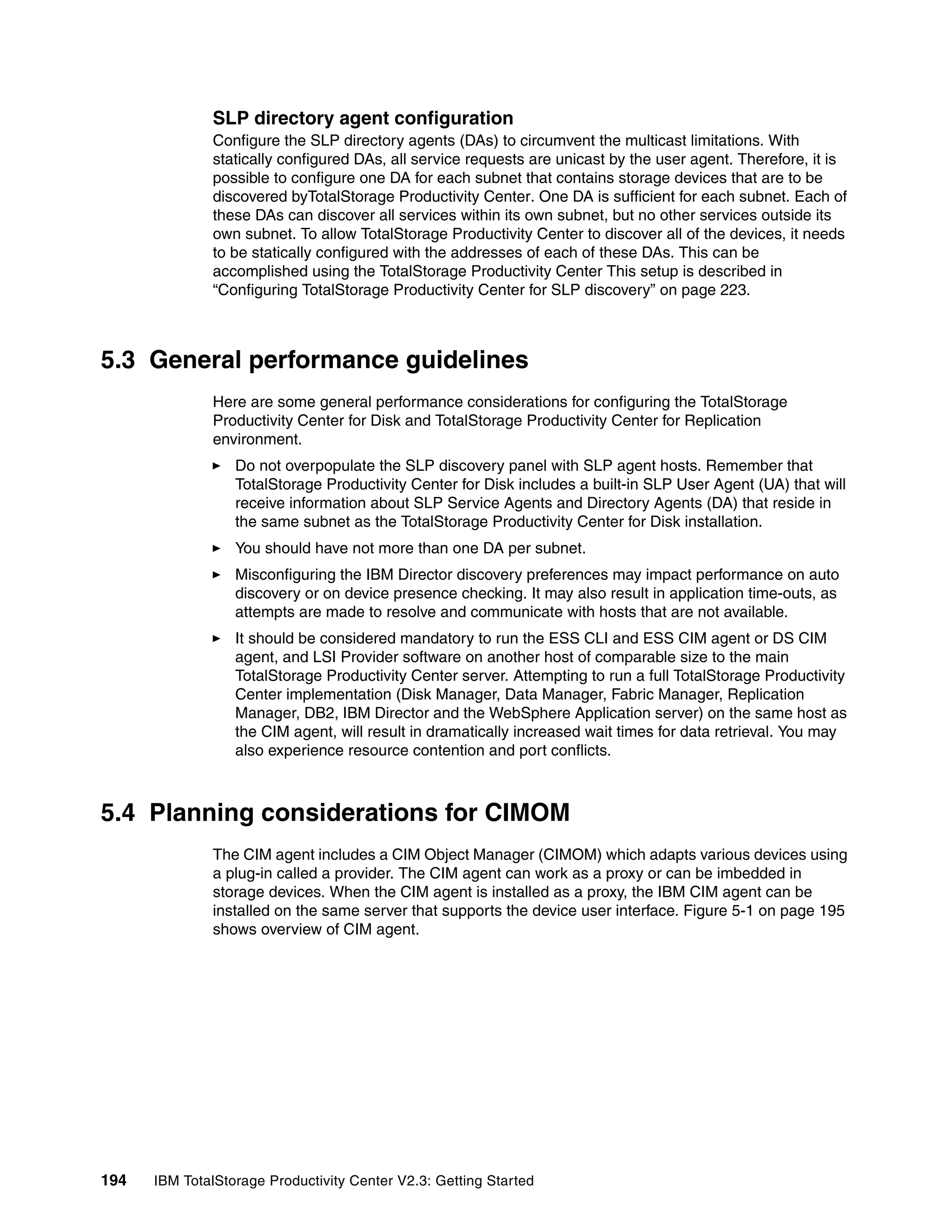 SLP directory agent configuration
              Configure the SLP directory agents (DAs) to circumvent the multicast limitations. With
              statically configured DAs, all service requests are unicast by the user agent. Therefore, it is
              possible to configure one DA for each subnet that contains storage devices that are to be
              discovered byTotalStorage Productivity Center. One DA is sufficient for each subnet. Each of
              these DAs can discover all services within its own subnet, but no other services outside its
              own subnet. To allow TotalStorage Productivity Center to discover all of the devices, it needs
              to be statically configured with the addresses of each of these DAs. This can be
              accomplished using the TotalStorage Productivity Center This setup is described in
              “Configuring TotalStorage Productivity Center for SLP discovery” on page 223.



5.3 General performance guidelines
              Here are some general performance considerations for configuring the TotalStorage
              Productivity Center for Disk and TotalStorage Productivity Center for Replication
              environment.
                  Do not overpopulate the SLP discovery panel with SLP agent hosts. Remember that
                  TotalStorage Productivity Center for Disk includes a built-in SLP User Agent (UA) that will
                  receive information about SLP Service Agents and Directory Agents (DA) that reside in
                  the same subnet as the TotalStorage Productivity Center for Disk installation.
                  You should have not more than one DA per subnet.
                  Misconfiguring the IBM Director discovery preferences may impact performance on auto
                  discovery or on device presence checking. It may also result in application time-outs, as
                  attempts are made to resolve and communicate with hosts that are not available.
                  It should be considered mandatory to run the ESS CLI and ESS CIM agent or DS CIM
                  agent, and LSI Provider software on another host of comparable size to the main
                  TotalStorage Productivity Center server. Attempting to run a full TotalStorage Productivity
                  Center implementation (Disk Manager, Data Manager, Fabric Manager, Replication
                  Manager, DB2, IBM Director and the WebSphere Application server) on the same host as
                  the CIM agent, will result in dramatically increased wait times for data retrieval. You may
                  also experience resource contention and port conflicts.



5.4 Planning considerations for CIMOM
              The CIM agent includes a CIM Object Manager (CIMOM) which adapts various devices using
              a plug-in called a provider. The CIM agent can work as a proxy or can be imbedded in
              storage devices. When the CIM agent is installed as a proxy, the IBM CIM agent can be
              installed on the same server that supports the device user interface. Figure 5-1 on page 195
              shows overview of CIM agent.




194   IBM TotalStorage Productivity Center V2.3: Getting Started
 