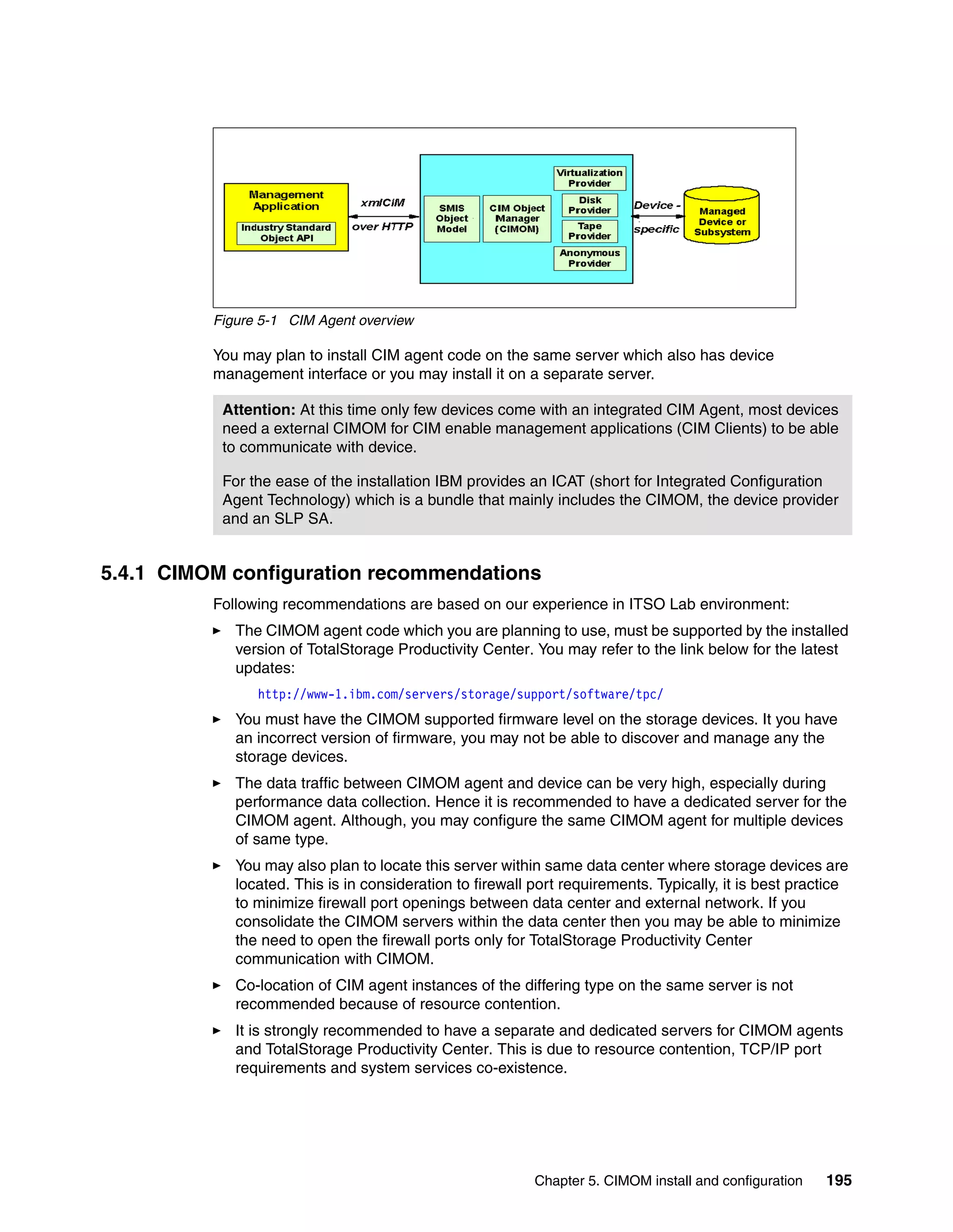 Figure 5-1 CIM Agent overview

          You may plan to install CIM agent code on the same server which also has device
          management interface or you may install it on a separate server.

           Attention: At this time only few devices come with an integrated CIM Agent, most devices
           need a external CIMOM for CIM enable management applications (CIM Clients) to be able
           to communicate with device.

           For the ease of the installation IBM provides an ICAT (short for Integrated Configuration
           Agent Technology) which is a bundle that mainly includes the CIMOM, the device provider
           and an SLP SA.


5.4.1 CIMOM configuration recommendations
          Following recommendations are based on our experience in ITSO Lab environment:
             The CIMOM agent code which you are planning to use, must be supported by the installed
             version of TotalStorage Productivity Center. You may refer to the link below for the latest
             updates:
                http://www-1.ibm.com/servers/storage/support/software/tpc/
             You must have the CIMOM supported firmware level on the storage devices. It you have
             an incorrect version of firmware, you may not be able to discover and manage any the
             storage devices.
             The data traffic between CIMOM agent and device can be very high, especially during
             performance data collection. Hence it is recommended to have a dedicated server for the
             CIMOM agent. Although, you may configure the same CIMOM agent for multiple devices
             of same type.
             You may also plan to locate this server within same data center where storage devices are
             located. This is in consideration to firewall port requirements. Typically, it is best practice
             to minimize firewall port openings between data center and external network. If you
             consolidate the CIMOM servers within the data center then you may be able to minimize
             the need to open the firewall ports only for TotalStorage Productivity Center
             communication with CIMOM.
             Co-location of CIM agent instances of the differing type on the same server is not
             recommended because of resource contention.
             It is strongly recommended to have a separate and dedicated servers for CIMOM agents
             and TotalStorage Productivity Center. This is due to resource contention, TCP/IP port
             requirements and system services co-existence.




                                                           Chapter 5. CIMOM install and configuration   195
 