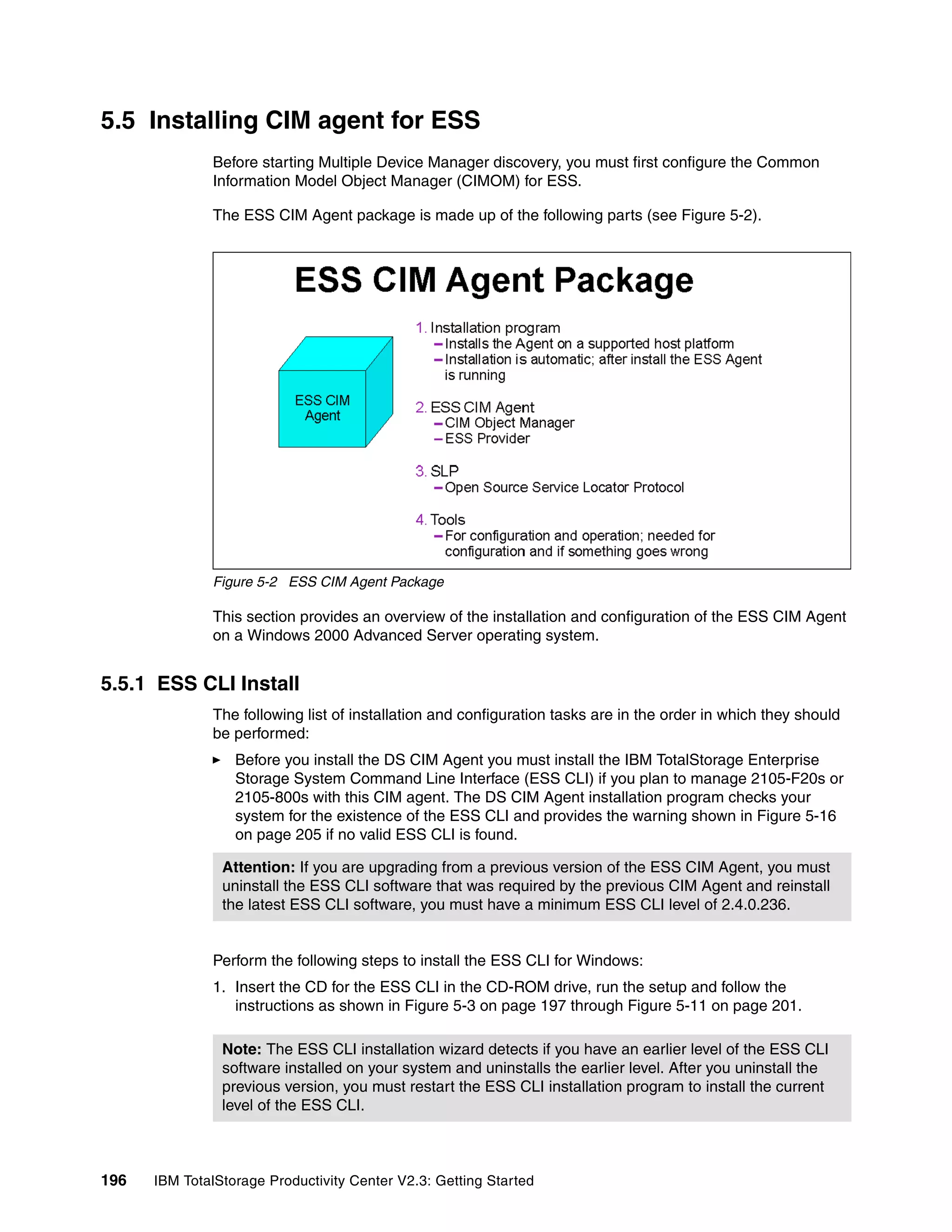 5.5 Installing CIM agent for ESS
              Before starting Multiple Device Manager discovery, you must first configure the Common
              Information Model Object Manager (CIMOM) for ESS.

              The ESS CIM Agent package is made up of the following parts (see Figure 5-2).




              Figure 5-2 ESS CIM Agent Package

              This section provides an overview of the installation and configuration of the ESS CIM Agent
              on a Windows 2000 Advanced Server operating system.


5.5.1 ESS CLI Install
              The following list of installation and configuration tasks are in the order in which they should
              be performed:
                  Before you install the DS CIM Agent you must install the IBM TotalStorage Enterprise
                  Storage System Command Line Interface (ESS CLI) if you plan to manage 2105-F20s or
                  2105-800s with this CIM agent. The DS CIM Agent installation program checks your
                  system for the existence of the ESS CLI and provides the warning shown in Figure 5-16
                  on page 205 if no valid ESS CLI is found.

                Attention: If you are upgrading from a previous version of the ESS CIM Agent, you must
                uninstall the ESS CLI software that was required by the previous CIM Agent and reinstall
                the latest ESS CLI software, you must have a minimum ESS CLI level of 2.4.0.236.


              Perform the following steps to install the ESS CLI for Windows:
              1. Insert the CD for the ESS CLI in the CD-ROM drive, run the setup and follow the
                 instructions as shown in Figure 5-3 on page 197 through Figure 5-11 on page 201.

                Note: The ESS CLI installation wizard detects if you have an earlier level of the ESS CLI
                software installed on your system and uninstalls the earlier level. After you uninstall the
                previous version, you must restart the ESS CLI installation program to install the current
                level of the ESS CLI.



196   IBM TotalStorage Productivity Center V2.3: Getting Started
 