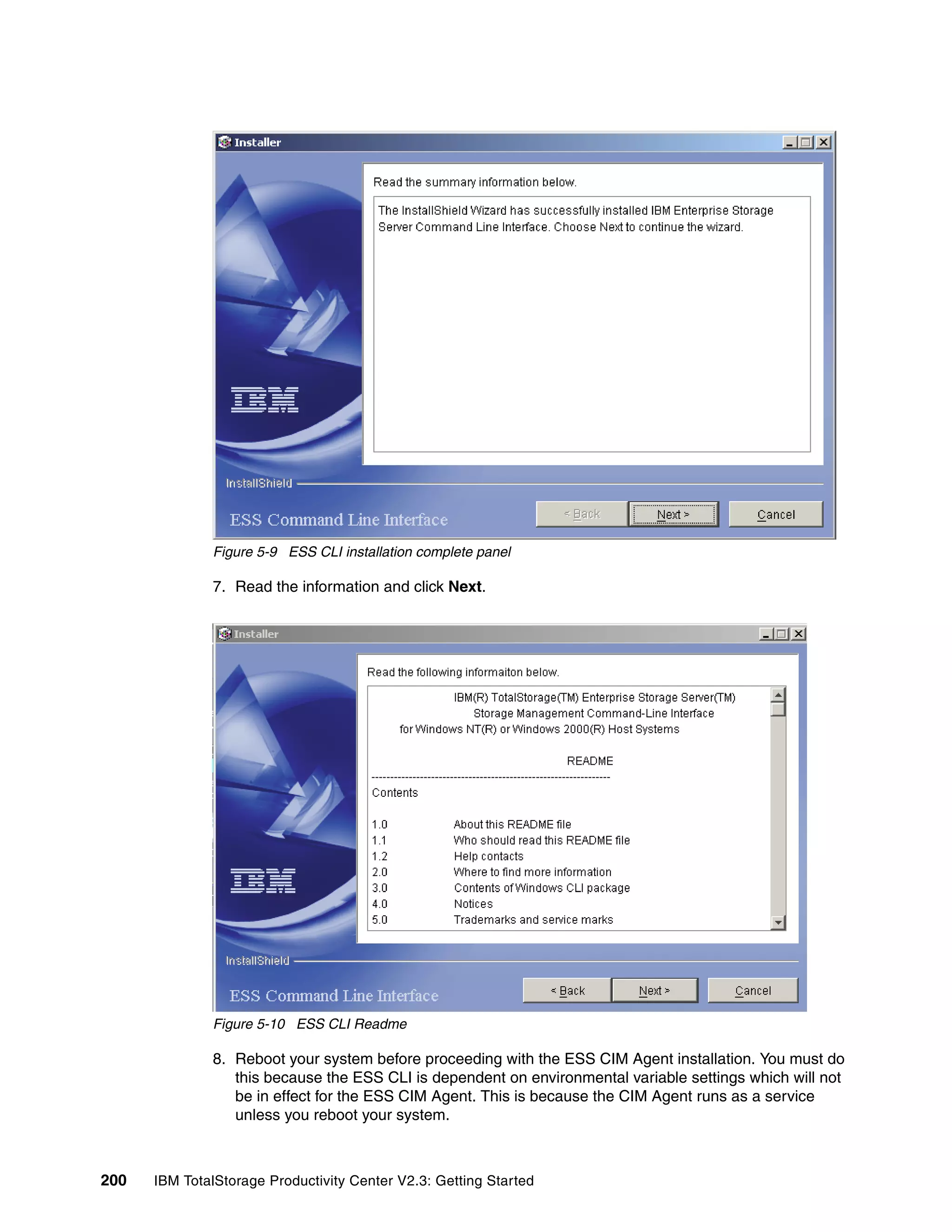 Figure 5-9 ESS CLI installation complete panel

              7. Read the information and click Next.




              Figure 5-10 ESS CLI Readme

              8. Reboot your system before proceeding with the ESS CIM Agent installation. You must do
                 this because the ESS CLI is dependent on environmental variable settings which will not
                 be in effect for the ESS CIM Agent. This is because the CIM Agent runs as a service
                 unless you reboot your system.



200   IBM TotalStorage Productivity Center V2.3: Getting Started
 