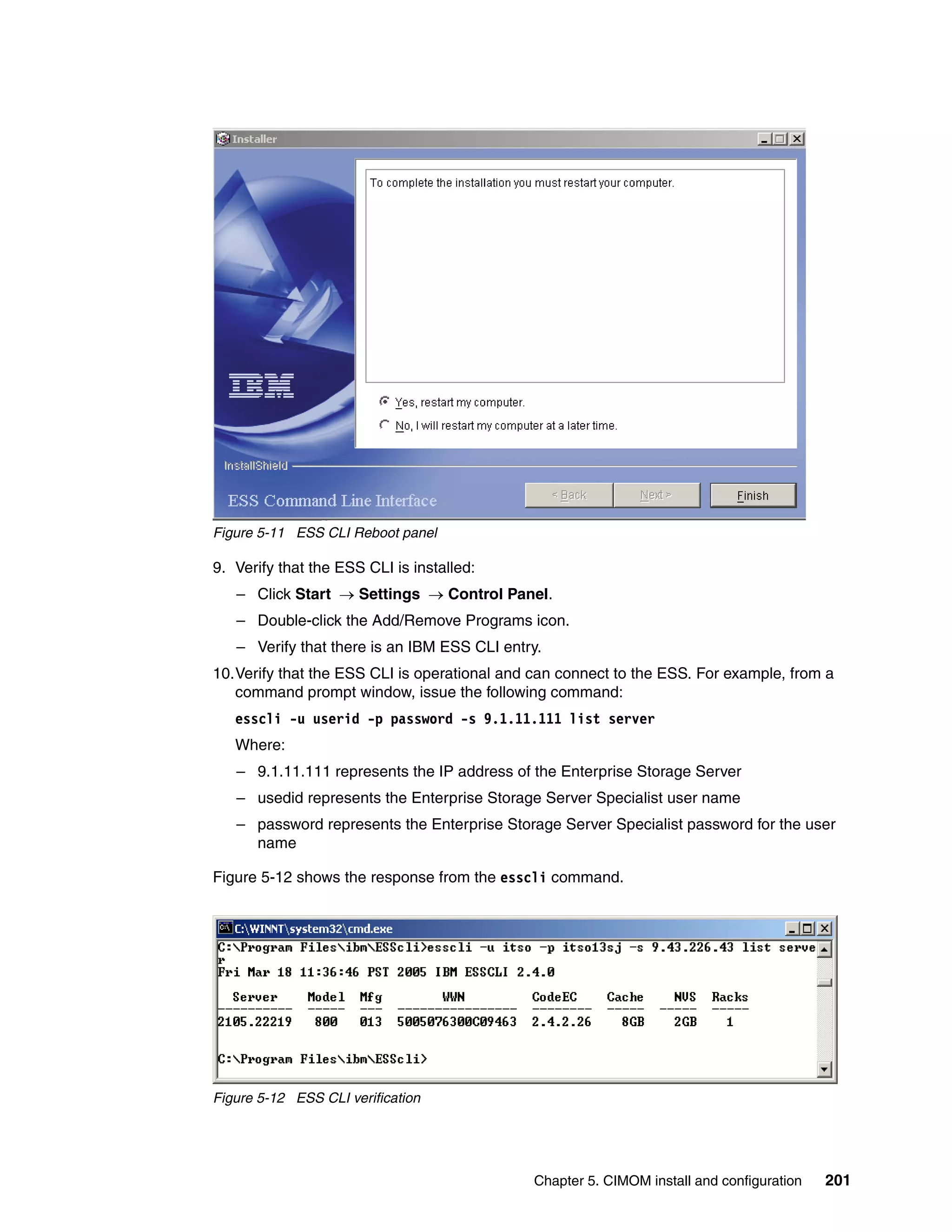 Figure 5-11 ESS CLI Reboot panel

9. Verify that the ESS CLI is installed:
   – Click Start → Settings → Control Panel.
   – Double-click the Add/Remove Programs icon.
   – Verify that there is an IBM ESS CLI entry.
10.Verify that the ESS CLI is operational and can connect to the ESS. For example, from a
   command prompt window, issue the following command:
   esscli -u userid -p password -s 9.1.11.111 list server
   Where:
   – 9.1.11.111 represents the IP address of the Enterprise Storage Server
   – usedid represents the Enterprise Storage Server Specialist user name
   – password represents the Enterprise Storage Server Specialist password for the user
     name

Figure 5-12 shows the response from the esscli command.




Figure 5-12 ESS CLI verification




                                              Chapter 5. CIMOM install and configuration   201
 