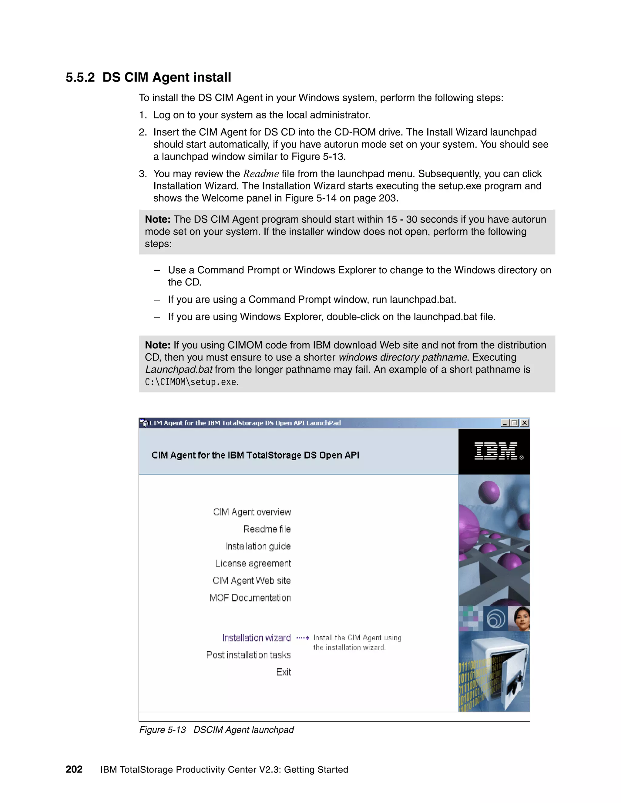 5.5.2 DS CIM Agent install
              To install the DS CIM Agent in your Windows system, perform the following steps:
              1. Log on to your system as the local administrator.
              2. Insert the CIM Agent for DS CD into the CD-ROM drive. The Install Wizard launchpad
                 should start automatically, if you have autorun mode set on your system. You should see
                 a launchpad window similar to Figure 5-13.
              3. You may review the Readme file from the launchpad menu. Subsequently, you can click
                 Installation Wizard. The Installation Wizard starts executing the setup.exe program and
                 shows the Welcome panel in Figure 5-14 on page 203.

                Note: The DS CIM Agent program should start within 15 - 30 seconds if you have autorun
                mode set on your system. If the installer window does not open, perform the following
                steps:

                  – Use a Command Prompt or Windows Explorer to change to the Windows directory on
                    the CD.
                  – If you are using a Command Prompt window, run launchpad.bat.
                  – If you are using Windows Explorer, double-click on the launchpad.bat file.

                Note: If you using CIMOM code from IBM download Web site and not from the distribution
                CD, then you must ensure to use a shorter windows directory pathname. Executing
                Launchpad.bat from the longer pathname may fail. An example of a short pathname is
                C:CIMOMsetup.exe.




              Figure 5-13 DSCIM Agent launchpad



202   IBM TotalStorage Productivity Center V2.3: Getting Started
 