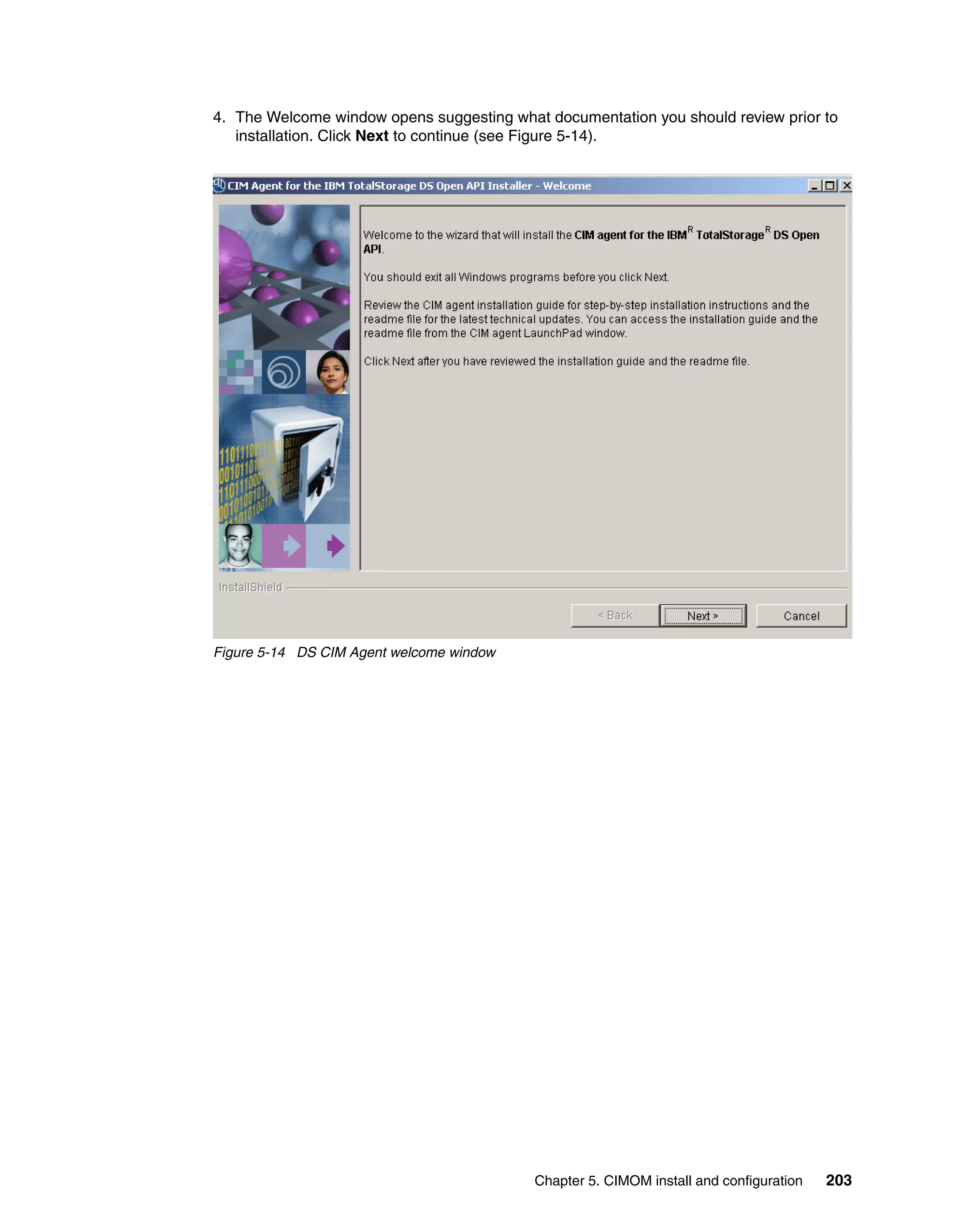 4. The Welcome window opens suggesting what documentation you should review prior to
   installation. Click Next to continue (see Figure 5-14).




Figure 5-14 DS CIM Agent welcome window




                                           Chapter 5. CIMOM install and configuration   203
 