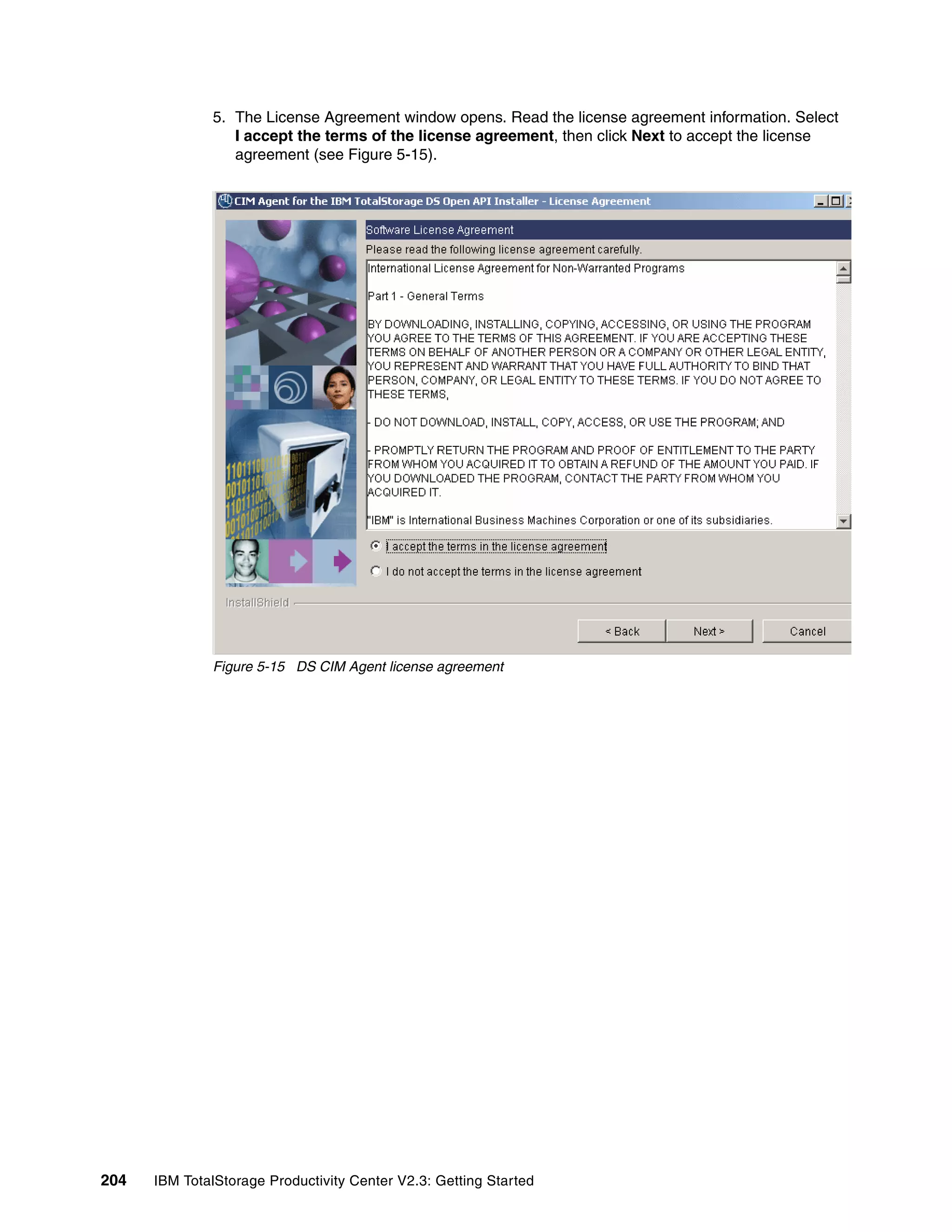 5. The License Agreement window opens. Read the license agreement information. Select
                 I accept the terms of the license agreement, then click Next to accept the license
                 agreement (see Figure 5-15).




              Figure 5-15 DS CIM Agent license agreement




204   IBM TotalStorage Productivity Center V2.3: Getting Started
 