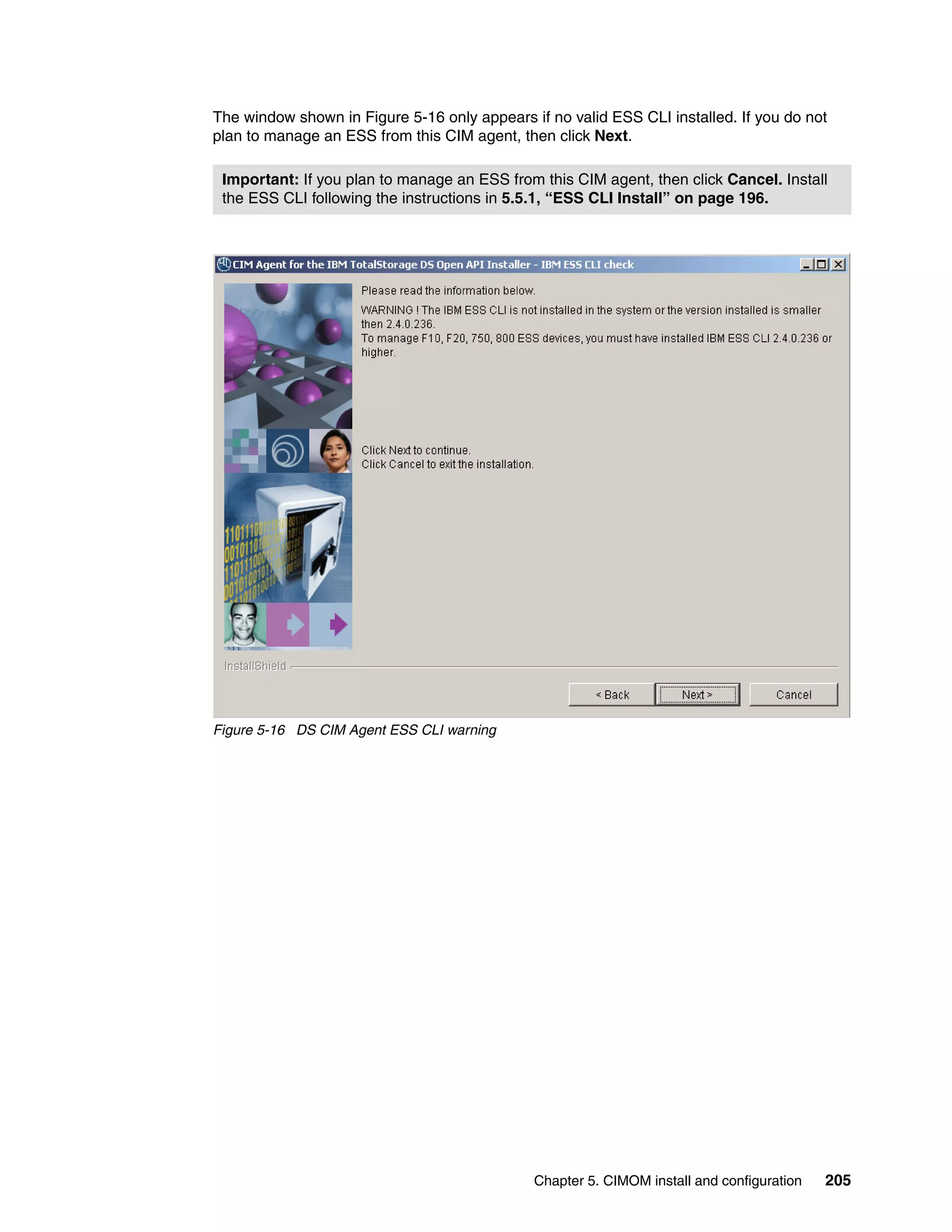 The window shown in Figure 5-16 only appears if no valid ESS CLI installed. If you do not
plan to manage an ESS from this CIM agent, then click Next.

 Important: If you plan to manage an ESS from this CIM agent, then click Cancel. Install
 the ESS CLI following the instructions in 5.5.1, “ESS CLI Install” on page 196.




Figure 5-16 DS CIM Agent ESS CLI warning




                                              Chapter 5. CIMOM install and configuration   205
 