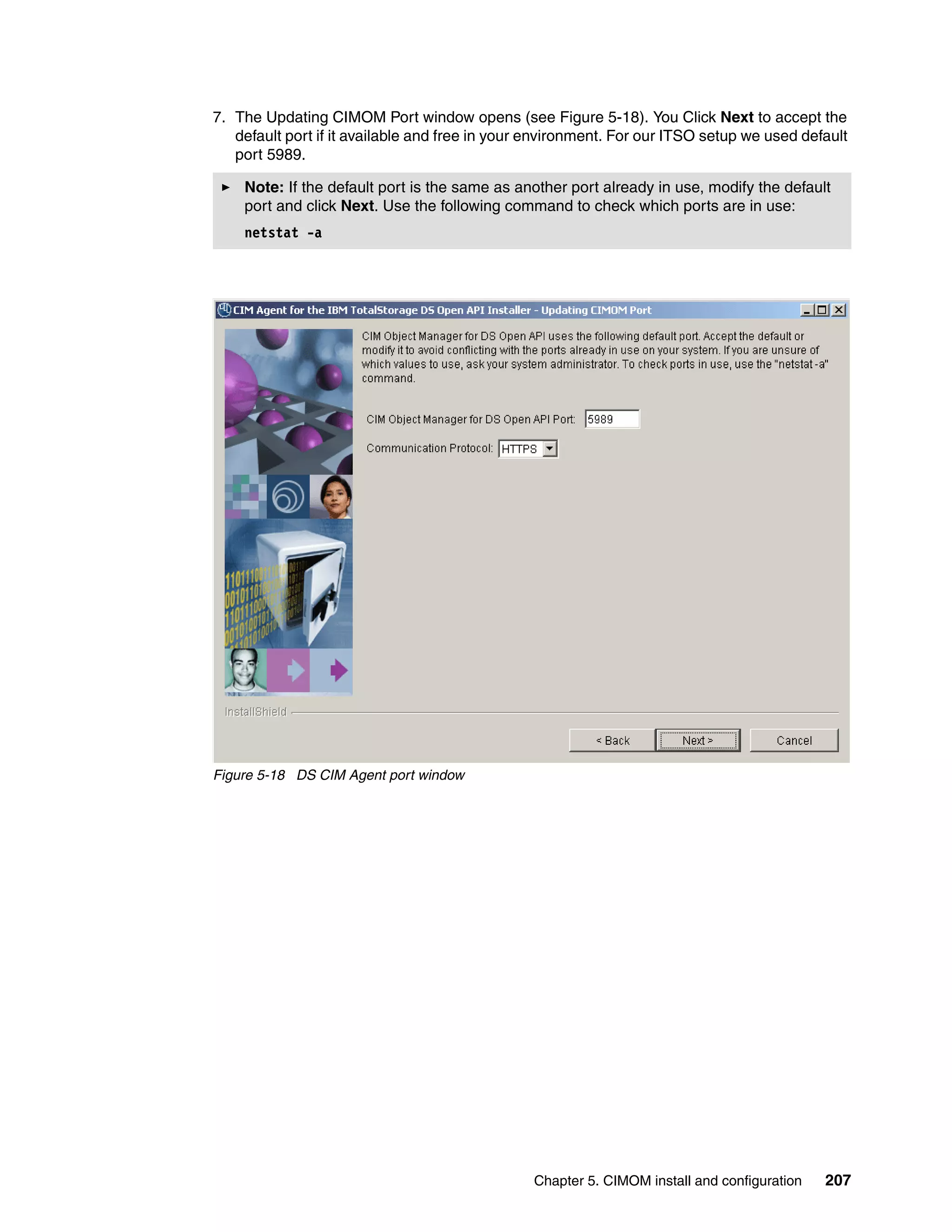 7. The Updating CIMOM Port window opens (see Figure 5-18). You Click Next to accept the
   default port if it available and free in your environment. For our ITSO setup we used default
   port 5989.

    Note: If the default port is the same as another port already in use, modify the default
    port and click Next. Use the following command to check which ports are in use:
    netstat -a




Figure 5-18 DS CIM Agent port window




                                                Chapter 5. CIMOM install and configuration   207
 