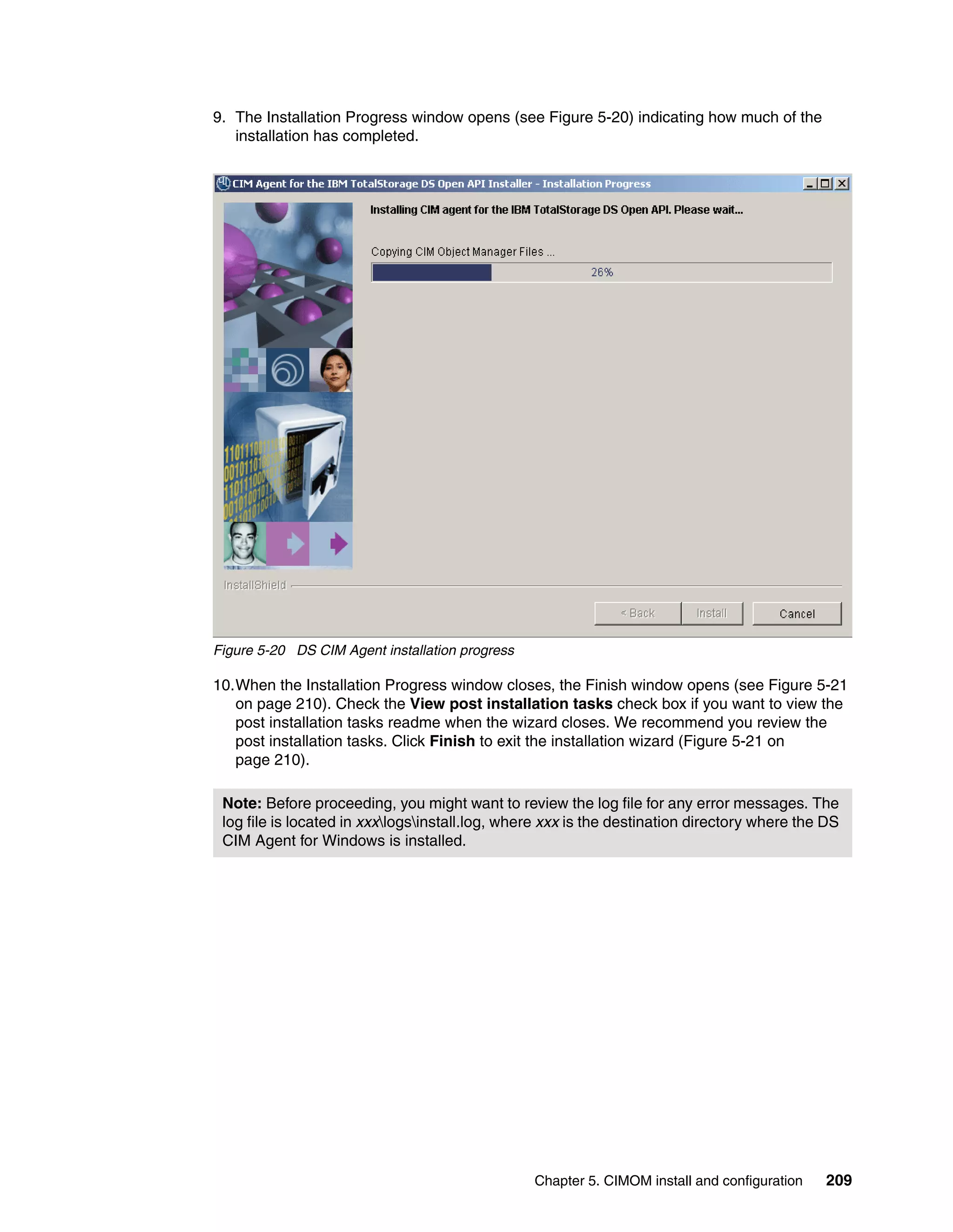 9. The Installation Progress window opens (see Figure 5-20) indicating how much of the
   installation has completed.




Figure 5-20 DS CIM Agent installation progress

10.When the Installation Progress window closes, the Finish window opens (see Figure 5-21
   on page 210). Check the View post installation tasks check box if you want to view the
   post installation tasks readme when the wizard closes. We recommend you review the
   post installation tasks. Click Finish to exit the installation wizard (Figure 5-21 on
   page 210).

 Note: Before proceeding, you might want to review the log file for any error messages. The
 log file is located in xxxlogsinstall.log, where xxx is the destination directory where the DS
 CIM Agent for Windows is installed.




                                                 Chapter 5. CIMOM install and configuration   209
 