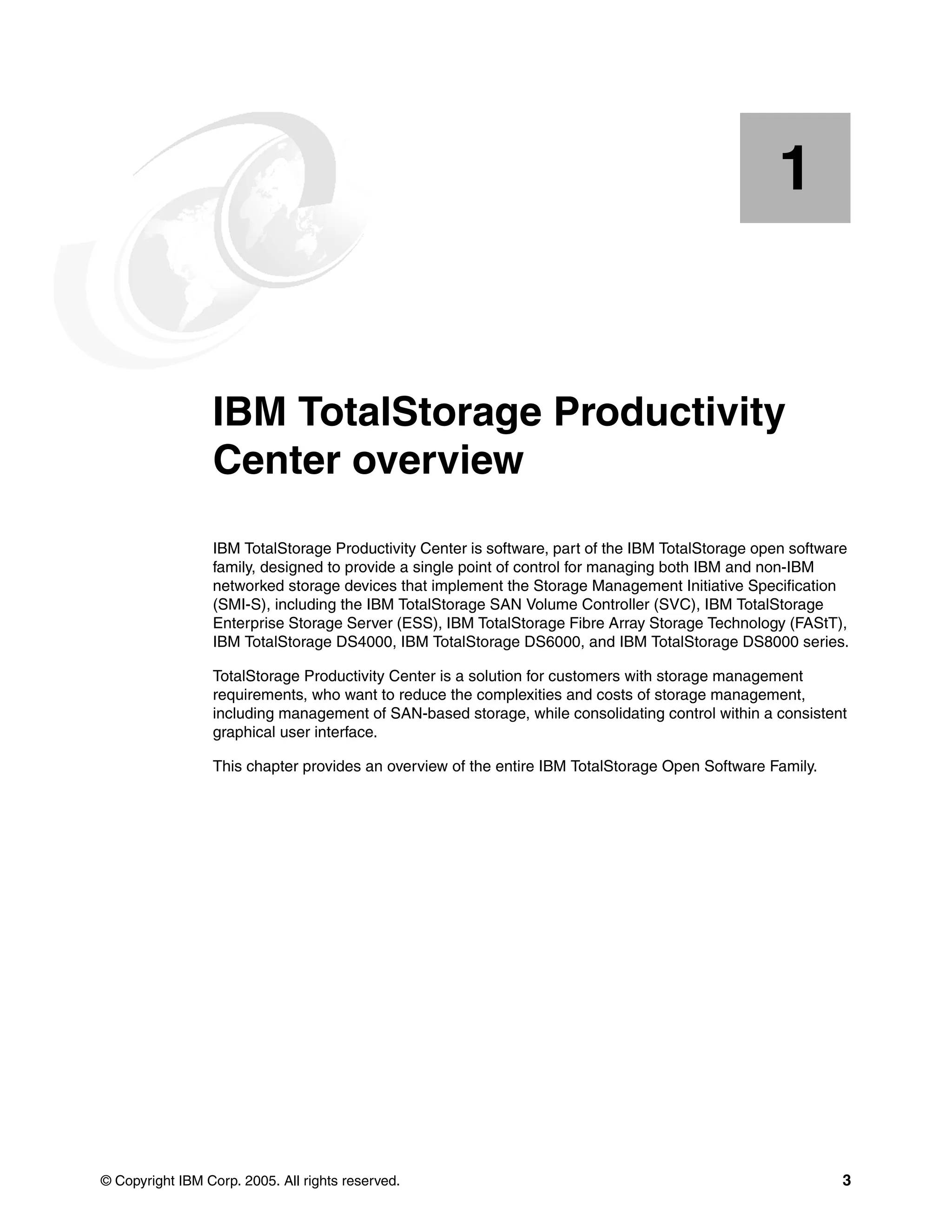 1


    Chapter 1.   IBM TotalStorage Productivity
                 Center overview
                 IBM TotalStorage Productivity Center is software, part of the IBM TotalStorage open software
                 family, designed to provide a single point of control for managing both IBM and non-IBM
                 networked storage devices that implement the Storage Management Initiative Specification
                 (SMI-S), including the IBM TotalStorage SAN Volume Controller (SVC), IBM TotalStorage
                 Enterprise Storage Server (ESS), IBM TotalStorage Fibre Array Storage Technology (FAStT),
                 IBM TotalStorage DS4000, IBM TotalStorage DS6000, and IBM TotalStorage DS8000 series.

                 TotalStorage Productivity Center is a solution for customers with storage management
                 requirements, who want to reduce the complexities and costs of storage management,
                 including management of SAN-based storage, while consolidating control within a consistent
                 graphical user interface.

                 This chapter provides an overview of the entire IBM TotalStorage Open Software Family.




© Copyright IBM Corp. 2005. All rights reserved.                                                            3
 