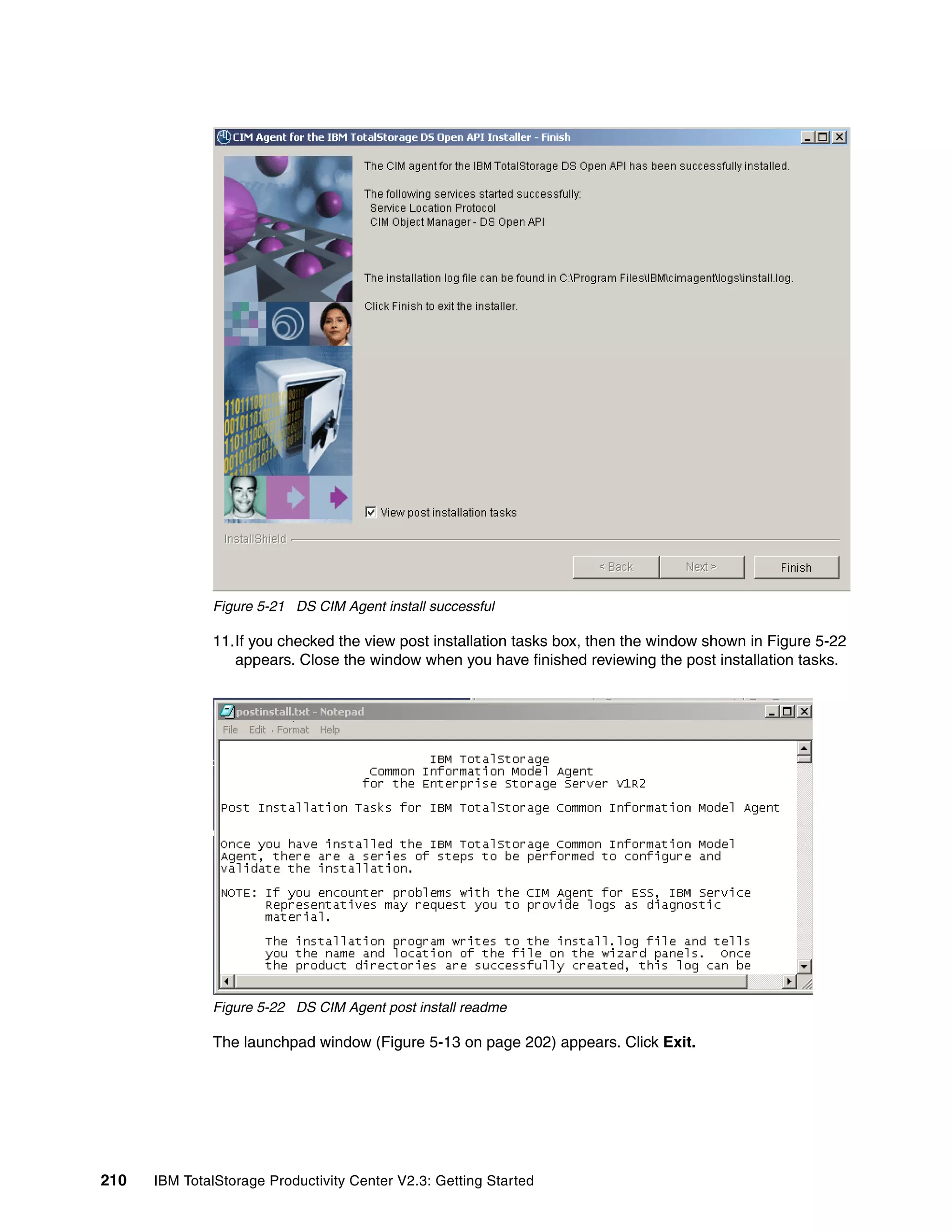 Figure 5-21 DS CIM Agent install successful

              11.If you checked the view post installation tasks box, then the window shown in Figure 5-22
                 appears. Close the window when you have finished reviewing the post installation tasks.




              Figure 5-22 DS CIM Agent post install readme

              The launchpad window (Figure 5-13 on page 202) appears. Click Exit.




210   IBM TotalStorage Productivity Center V2.3: Getting Started
 