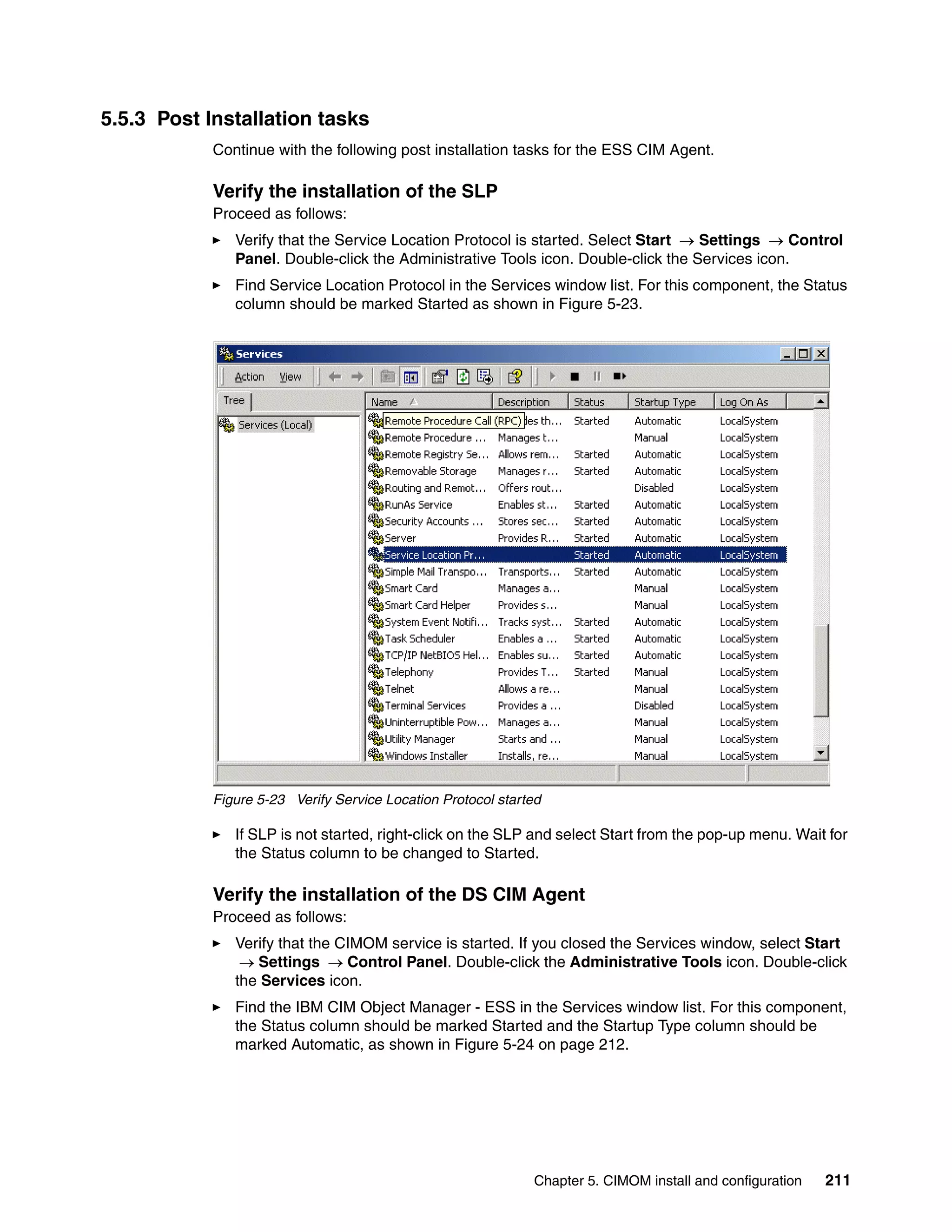 5.5.3 Post Installation tasks
            Continue with the following post installation tasks for the ESS CIM Agent.

            Verify the installation of the SLP
            Proceed as follows:
               Verify that the Service Location Protocol is started. Select Start → Settings → Control
               Panel. Double-click the Administrative Tools icon. Double-click the Services icon.
               Find Service Location Protocol in the Services window list. For this component, the Status
               column should be marked Started as shown in Figure 5-23.




            Figure 5-23 Verify Service Location Protocol started

               If SLP is not started, right-click on the SLP and select Start from the pop-up menu. Wait for
               the Status column to be changed to Started.

            Verify the installation of the DS CIM Agent
            Proceed as follows:
               Verify that the CIMOM service is started. If you closed the Services window, select Start
                → Settings → Control Panel. Double-click the Administrative Tools icon. Double-click
               the Services icon.
               Find the IBM CIM Object Manager - ESS in the Services window list. For this component,
               the Status column should be marked Started and the Startup Type column should be
               marked Automatic, as shown in Figure 5-24 on page 212.




                                                              Chapter 5. CIMOM install and configuration   211
 