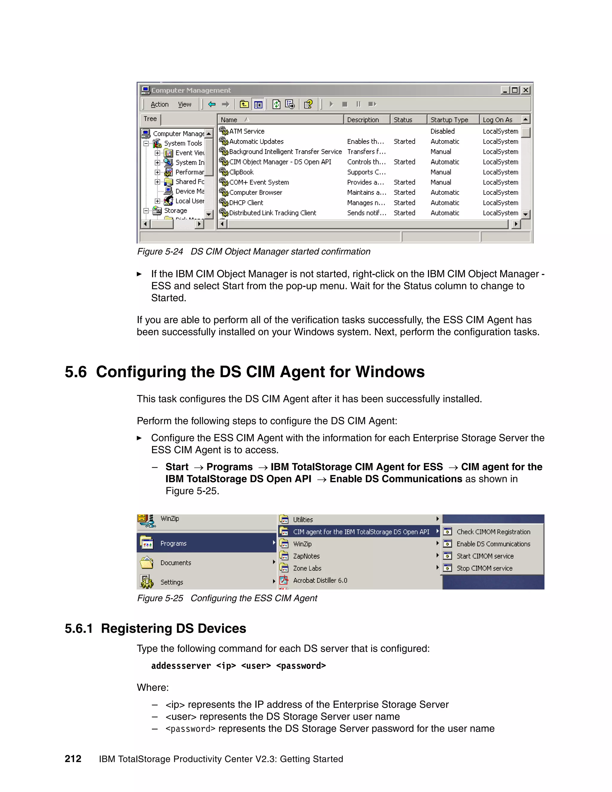 Figure 5-24 DS CIM Object Manager started confirmation

                  If the IBM CIM Object Manager is not started, right-click on the IBM CIM Object Manager -
                  ESS and select Start from the pop-up menu. Wait for the Status column to change to
                  Started.

              If you are able to perform all of the verification tasks successfully, the ESS CIM Agent has
              been successfully installed on your Windows system. Next, perform the configuration tasks.



5.6 Configuring the DS CIM Agent for Windows
              This task configures the DS CIM Agent after it has been successfully installed.

              Perform the following steps to configure the DS CIM Agent:
                  Configure the ESS CIM Agent with the information for each Enterprise Storage Server the
                  ESS CIM Agent is to access.
                  – Start → Programs → IBM TotalStorage CIM Agent for ESS → CIM agent for the
                    IBM TotalStorage DS Open API → Enable DS Communications as shown in
                    Figure 5-25.




              Figure 5-25 Configuring the ESS CIM Agent


5.6.1 Registering DS Devices
              Type the following command for each DS server that is configured:
                  addessserver <ip> <user> <password>

              Where:
                  – <ip> represents the IP address of the Enterprise Storage Server
                  – <user> represents the DS Storage Server user name
                  – <password> represents the DS Storage Server password for the user name


212   IBM TotalStorage Productivity Center V2.3: Getting Started
 